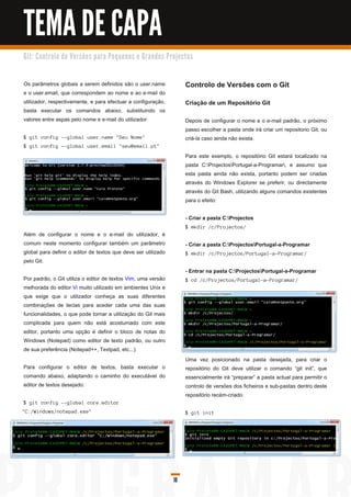 TEMA DE CAPA
G i t: C o n tro l o d e Ve rs õ e s p a ra Pe q u e n o s e G ra n d e s Pro j e c to s



Os parâmetros globais a serem definidos são o user.name                             Controlo de Versões com o Git
e o user.email, que correspondem ao nome e ao e-mail do
utilizador, respectivamente, e para efectuar a configuração,                        Criação de um Repositório Git
basta executar os comandos abaixo, substituindo os
valores entre aspas pelo nome e e-mail do utilizador:                               Depois de configurar o nome e o e-mail padrão, o próximo
                                                                                    passo escolher a pasta onde irá criar um repositorio Git, ou
$ g i t c on fi g --g l oba l u s er. n a me " S eu N ome"                          criá-la caso ainda não exista.
$ g i t c on fi g --g l oba l u s er. ema i l " s eu @ema i l . pt"
                                                                                    Para este exemplo, o repositório Git estará localizado na
                                                                                    pasta C:ProjectosPortugal-a-Programar, e assumo que
                                                                                    esta pasta ainda não exista, portanto podem ser criadas
                                                                                    através do Windows Explorer se preferir, ou directamente
                                                                                    através do Git Bash, utilizando alguns comandos existentes
                                                                                    para o efeito:

                                                                                    - Criar a pasta C:Projectos
                                                                                    $ mkd i r / c / Proj ec tos /
Além de configurar o nome e o e-mail do utilizador, é
comum neste momento configurar também um parâmetro                                  - Criar a pasta C:ProjectosPortugal-a-Programar
global para definir o editor de textos que deve ser utilizado                       $ mkd i r / c / Proj ec tos / Portu g a l -a -Prog ra ma r/
pelo Git.
                                                                                    - Entrar na pasta C:ProjectosPortugal-a-Programar
Por padrão, o Git utiliza o editor de textos Vim, uma versão                        $ c d / c / Proj ec tos / Portu g a l -a -Prog ra ma r/
melhorada do editor Vi muito utilizado em ambientes Unix e
que exige que o utilizador conheça as suas diferentes
combinações de teclas para aceder cada uma das suas
funcionalidades, o que pode tornar a utilização do Git mais
complicada para quem não está acostumado com este
editor, portanto uma opção é definir o bloco de notas do
Windows (Notepad) como editor de texto padrão, ou outro
de sua preferência (Notepad++, Textpad, etc...).
                                                                                    Uma vez posicionado na pasta desejada, para criar o
Para configurar o editor de textos, basta executar o                                repositório do Git deve utilizar o comando “git init”, que
comando abaixo, adaptando o caminho do executável do                                essencialmente irá “preparar” a pasta actual para permitir o
editor de textos desejado:                                                          controlo de versões dos ficheiros e sub-pastas dentro deste
                                                                                    repositório recém-criado.
$ g i t c on fi g --g l oba l c ore. ed i tor
" C: / Wi n d ows / n otepa d . exe"                                                $ gi t i ni t




                                                                              10
 