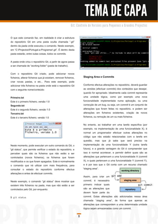 TEMA DE CAPA
                                                            G i t: C o n tro l o d e Ve rs õ e s p a ra Pe q u e n o s e G ra n d e s Pro j e c to s



O que este comando faz, em realidade é criar a estrutura
do repositório Git em uma pasta oculta chamada “.git”
dentro da pasta onde executou o comando. Neste exemplo,
em “C:ProjectosPortugal-a-Programar.git”. É dentro desta
pasta estarão, entre outas coisas, todos os commits.

A pasta onde criou o repositório Git, a partir de agora passa
a ser chamada de “ working folder” (pasta de trabalho).

Com o repositório Git criado, pode adicionar novos
ficheiros, alterar ficheiros que já existiam, remover ficheiros,          Staging Area e Commits
criar novas pastas, e etc... Para este exemplo, pode
adicionar três ficheiros na pasta onde está o repositório Git             Conforme efectua alterações no repositório, deverá guardar
com o seguinte nome/conteúdo:                                             as versões (efectuar commits) dos conteúdos que desejar,
                                                                          quando for apropriado. Idealmente cada commit representa
Primeiro.txt                                                              uma unidade lógica, como por exemplo uma nova
Este é o primeiro ficheiro, versão 1 .0                                   funcionalidade implementada numa aplicação, ou uma
Segundo.txt                                                               correcção de um bug, ou seja, um commit é um conjunto de
Este é o segundo ficheiro, versão 1 .0                                    alterações que foram feitas no repositório, e podem ser
Terceiro.txt                                                              alterações em ficheiros existentes, criação de novos
Este é o terceiro ficheiro, versão 1 .0                                   ficheiros, ou remoção de um ou mais ficheiros.

                                                                           No entanto, ao trabalhar em uma tarefa específica (por
                                                                           exemplo, na implementação de uma funcionalidade X), é
                                                                           normal um programador efectuar outras alterações no
                                                                           código que não estaão relacionadas com a tarefa em
                                                                           questão, mas que já sabe que será preciso na
 Neste momento, pode executar um outro comando do Git, o                   implementação de uma funcionalidade Y (outra tarefa
“git status”, que permite verificar o estado do repositório, e             futura), e a grande vantagem do Git é compreender que
 perceber quais são os ficheiros que não estão a ser                       isso é normal acontecer, e permitir definir quais são as
 controlados (novos ficheiros), os ficheiros que foram                     alterações que pertencem a uma funcionalidade X (commit
 modificados e os que foram apagados. Este é normalmente                   X), e quais pertencem a uma funcionalidade Y (commit Y),
 o comando que irá utilizar com mais frequência, para                      e é por isso que o Git conta com um recurso chamado
 consultar o estado do repositório conforme efectua                       “staging area”.
 alterações e antes de efectuar commits.
                                                                          Assim, para criar um
Neste exemplo, o comando “git status” deve mostrar que                    commit, é necessário
existem três ficheiros na pasta, mas que não estão a ser                  primeiro indicar quais
controlados pelo Git, por enquanto:                                       são as alterações que
                                                                          devem fazer parte do
$ g i t s ta tu s                                                         commit. Estas alterações são adicionadas nessa área
                                                                          chamada “ staging area”, de forma que apenas as
                                                                          alterações que correspondem a uma determinada unidade
                                                                          lógica sejam armazenadas como um commit.

                                                                    11
 