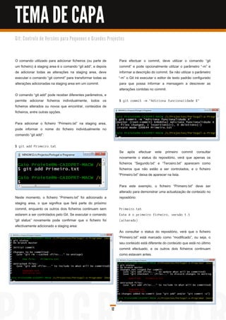TEMA DE CAPA
G i t: C o n tro l o d e Ve rs õ e s p a ra Pe q u e n o s e G ra n d e s Pro j e c to s




O comando utilizado para adicionar ficheiros (ou parte de                           Para efectuar o commit, deve utilizar o comando “git
um ficheiro) à staging area é o comando “git add”, e depois                         commit” e pode opcionalmente utilizar o parâmetro “-m” e
de adicionar todas as alterações na staging area, deve                              informar a descrição do commit. Se não utilizar o parâmetro
executar o comando “git commit” para transformar todas as                          “-m” o Git irá executar o editor de texto padrão configurado
alterações adicionadas na staging area em um commit.                                para que possa informar a mensagem a descrever as
                                                                                    alterações contidas no commit.
O comando “git add” pode receber diferentes parâmetros, e
permite adicionar ficheiros individualmente, todos os                               $ g i t c ommi t -m " Ad i c i on a fu n c i on a l i d a d e X"
ficheiros alterados ou novos que encontrar, conteúdos de
ficheiros, entre outras opções.

Para adicionar o ficheiro “Primeiro.txt” na staging area,
pode informar o nome do ficheiro individualmente no
comando “git add”:

$ g i t a d d Pri mei ro. txt
                                                                                    Se após efectuar este primeiro commit consultar
                                                                                    novamente o status do repositório, verá que apenas os
                                                                                    ficheiros “Segundo.txt” e “Terceiro.txt” aparecem como
                                                                                    ficheiros que não estão a ser controlados, e o ficheiro
                                                                                   “Primeiro.txt” deixa de aparecer na lista.

                                                                                    Para este exemplo, o ficheiro “Primeiro.txt” deve ser
                                                                                    alterado para demonstrar uma actualização de conteúdo no
 Neste momento, o ficheiro “Primeiro.txt” foi adicionado a                          repositório:
 staging area, o que significa que fará parte do próximo
 commit, enquanto os outros dois ficheiros continuam sem                            Pri mei ro. txt
 estarem a ser controlados pelo Git. Se executar o comando                          E s te é o pri mei ro fi c h ei ro, vers ã o 1 . 1
“git status” novamente pode confirmar que o ficheiro foi                            ( a l tera d o)
 efectivamente adicionado a staging area:
                                                                                    Ao consultar o status do repositório, verá que o ficheiro
                                                                                   “Primeiro.txt” está marcado como “modificado”, ou seja, o
                                                                                    seu conteúdo está diferente do conteúdo que está no último
                                                                                    commit efectuado, e os outros dois ficheiros continuam
                                                                                    como estavam antes.




                                                                              12
 