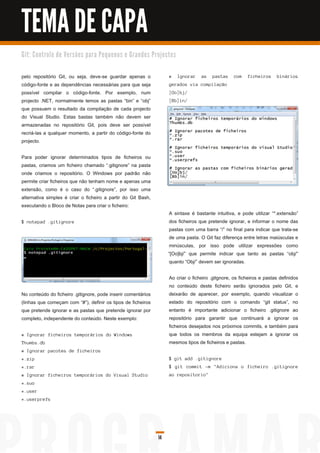 TEMA DE CAPA
G i t: C o n tro l o d e Ve rs õ e s p a ra Pe q u e n o s e G ra n d e s Pro j e c to s


pelo repositório Git, ou seja, deve-se guardar apenas o                             #      I g n ora r   as   pa s ta s   c om   fi c h ei ros   bi n á ri os
código-fonte e as dependências necessárias para que seja                            g era d os vi a c ompi l a ç ã o
possível compilar o código-fonte. Por exemplo, num                                  [ Oo] bj /
projecto .NET, normalmente temos as pastas “bin” e “obj”                            [ Bb] i n /
que possuem o resultado da compilação de cada projecto
do Visual Studio. Estas bastas também não devem ser
armazenadas no repositório Git, pois deve ser possível
recriá-las a qualquer momento, a partir do código-fonte do
projecto.

Para poder ignorar determinados tipos de ficheiros ou
pastas, criamos um ficheiro chamado “.gitignore” na pasta
onde criamos o repositório. O Windows por padrão não
permite criar ficheiros que não tenham nome e apenas uma
extensão, como é o caso do “.gitignore”, por isso uma
alternativa simples é criar o ficheiro a partir do Git Bash,
executando o Bloco de Notas para criar o ficheiro:
                                                                                    A sintaxe é bastante intuitiva, e pode utilizar “*.extensão”
$ n otepa d . g i ti g n ore                                                        dos ficheiros que pretende ignorar, e informar o nome das
                                                                                    pastas com uma barra “/” no final para indicar que trata-se
                                                                                    de uma pasta. O Git faz diferença entre letras maiúsculas e
                                                                                    minúsculas, por isso pode utilizar expressões como
                                                                                   “[Oo]bj/” que permite indicar que tanto as pastas “obj/”
                                                                                    quanto “Obj/” devem ser ignoradas.

                                                                                    Ao criar o ficheiro .gitgnore, os ficheiros e pastas definidos
                                                                                    no conteúdo deste ficheiro serão ignorados pelo Git, e
No conteúdo do ficheiro .gitignore, pode inserir comentários                        deixarão de aparecer, por exemplo, quando visualizar o
(linhas que começam com “#”), definir os tipos de ficheiros                         estado do repositório com o comando “git status”, no
que pretende ignorar e as pastas que pretende ignorar por                           entanto é importante adicionar o ficheiro .gitignore ao
completo, independente do conteúdo. Neste exemplo:                                  repositório para garantir que continuará a ignorar os
                                                                                    ficheiros desejados nos próximos commits, e também para
# I g n ora r fi c h ei ros temporá ri os d o Wi n d ows                            que todos os membros da equipa estejam a ignorar os
Th u mbs . d b                                                                      mesmos tipos de ficheiros e pastas.
# I g n ora r pa c otes d e fi c h ei ros
*. zi p                                                                             $ g i t a d d . g i ti g n ore
* . ra r                                                                            $ g i t c ommi t -m " Ad i c i on a o fi c h ei ro . g i ti g n ore
# I g n ora r fi c h ei ros temporá ri os d o Vi s u a l S tu d i o                 a o repos i tori o"
*. suo
* . u s er
* . u s erprefs




                                                                              14
 