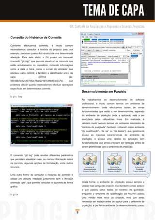 TEMA DE CAPA
                                                     G i t: C o n tro l o d e Ve rs õ e s p a ra Pe q u e n o s e G ra n d e s Pro j e c to s



Consulta do Histórico de Commits
Conforme efectuamos commits, é muito comum
necessitarmos consultar a história do projecto para, por
exemplo, perceber quando foi introduzida uma determinada
alteração. Para este efeito, o Git possui um comando
chamado “git log”, que permite visualizar os commits que
estão armazenados no repositório, incluindo informações
como a data e hora, nome e e-mail do utilizador que
efectuou cada commit, e também o identificador único de
cada                     commit                      (ex:
5944d4c5c92c89766ac77de221 b1 b36b803ee37b),         que
podemos utilizar quando necessitamos efectuar operações
específicas em determinados commits.
                                                                   Desenvolvimento em Paralelo
$ g i t l og
                                                                    Ao trabalharmos no desenvolvimento de software
                                                                    profissional, é muito comum termos um ambiente de
                                                                    desenvolvimento onde efectuamos testes de novas
                                                                    funcionalidades que estão a ser desenvolvidas, separado
                                                                    do ambiente de produção onde a aplicação está a ser
                                                                    executada pelos utilizadores finais. Em realidade, é
                                                                    também muito comum termos um ambiente intermédio de
                                                                   “controlo de qualidade” (também conhecido como ambiente
                                                                   “de qualificação”, “de qa” ou “de testes”), que geralmente
                                                                    possui as mesmas características do ambiente de
                                                                    produção, e possui uma versão da aplicação com
                                                                    funcionalidades que ainda precisam ser testadas antes de
                                                                    serem promovidas para o ambiente de produção.

O comando “git log” pode receber diferentes parâmetros
que permitem visualizar mais, ou menos informação sobre
os commits, algumas opções de formatação, entre outros
recursos.

Uma outra forma de consultar o histórico de commits é
utilizar um utilitário instalado juntamente com o msysGit
chamado “gitk”, que permite consultar os commits de forma          Desta forma, o ambiente de produção possui sempre a
gráfica.                                                           versão mais antiga do projecto, mas também a mais estável
                                                                   e que passou pelos testes de controlo de qualidade,
$ g i tk                                                           enquanto o ambiente de qualificação (se houver) possui
                                                                   uma versão mais nova do projecto, mas que ainda
                                                                   necessita ser testado antes de evoluir para o ambiente de
                                                                   produção, e por fim o ambiente de desenvolvimento possui

                                                             15
 