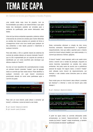 TEMA DE CAPA
G i t: C o n tro l o d e Ve rs õ e s p a ra Pe q u e n o s e G ra n d e s Pro j e c to s


uma versão ainda mais nova do projecto, com as
funcionalidades que estão a ser desenvolvidas e que após
testes dos developers poderão ser enviadas para o
ambiente de qualificação, para serem efectuados mais
testes.

Uma vez que temos ambientes separados, podemos utilizar
a ferramenta de controlo de versões para manter diferentes
as versões dos nossos projectos em paralelo de forma a
conseguirmos enviar uma nova versão para qualquer um
dos ambientes o mais rápido possível e idealmente a                                 Estes commandos efectuam a criação de dois novos
qualquer momento.                                                                   branches chamados “desenvolvimento” e “qualificacao”
                                                                                    respectivamente, mas que estão a apontar para o mesmo
Para este efeito, o Git e a grande maioria de sistemas de                           commit do branch actual (master), que neste exemplo, é o
controlo de versões oferece um recurso chamado “branch”,                            commit que adiciona o ficheiro .gitignore.
que no Git é representado por um conjunto de commits é
identificado por um nome escolhido pelo developer que                               O branch “master”, neste exemplo, está a ser usado como
efectua criação do “branch”.                                                        sendo o branch com a versão de produção, enquanto os
                                                                                    outros branches representam as versões dos outros
Ao criar um novo repositório Git, automaticamente é criada                          ambientes. Isto pode variar de acordo com a preferência
um primeiro branch chamado “master”, que irá agregar                                pessoal da equipa. Em alguns casos, a branch “master”
todos os commits que fizer neste branch. Pode identificar a                         será utilizada como branch de desenvolvimento, por
qualquer momento em qual branch encontra-se                                         exemplo, e são criadas outras branches para os outros
posicionado através do nome entre parênteses após o                                 ambientes.
caminho da pasta:
                                                                                    Para mudar para um novo branch, deve utilizar o comando
                                                                                   “git checkout” e informar o nome da branch para onde
                                                                                    deseja ir:

                                                                                    $ g i t c h ec kou t d es en vol vi men to




Para criar um novo branch, pode utilizar o comando “git
branch”, e informar o nome do branch a ser criado:

$ g i t bra n c h d es en vol vi men to
$ g i t bra n c h q u a l i fi c a c a o



                                                                                    A partir de agora todos os commits efectuados serão
                                                                                    armazenados na branch “desenvolvimento”, de forma
                                                                                    isolada da branch “master” criada inicialmente, e também
                                                                                    de forma isolada da branch “qualificacao”.

                                                                              16
 