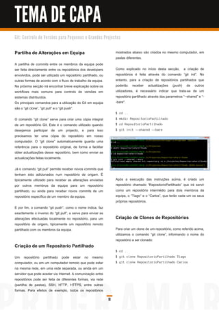 TEMA DE CAPA
G i t: C o n tro l o d e Ve rs õ e s p a ra Pe q u e n o s e G ra n d e s Pro j e c to s



Partilha de Alterações em Equipa                                                    mostrados abaixo são criados no mesmo computador, em
                                                                                    pastas diferentes.
A partilha de commits entre os membros da equipa pode
ser feita directamente entre os repositórios dos developers                         Como explicado no início desta secção, a criação de
envolvidos, pode ser utilizado um repositório partilhado, ou                        repositórios é feita através do comando “git init”. No
outras formas de acordo com o fluxo de trabalho da equipa.                          entanto, para a criação de repositórios partilhados que
Na próxima secção irá encontrar breve explicação sobre os                           poderão receber actualizações (push) de outros
workflows mais comuns para controlo de versões em                                   utilizadores, é necessário indicar que trata-se de um
sistemas distribuídos.                                                              repositório partilhado através dos parametros “--shared” e “-
Os principais comandos para a utilização do Git em equipa                           -bare".
são o “git clone”, “git pull” e o “git push”.
                                                                                    $ cd . .
O comando “git clone” serve para criar uma cópia integral                           $ mkd i r Repos i tori oPa rti l h a d o
de um repositório Git. Este é o comando utilizado quando                            $ c d Repos i tori oPa rti l h a d o
desejamos participar de um projecto, e para isso                                    $ g i t i n i t --s h a red --ba re
precisamos ter uma cópia do repositório em nosso
computador. O “git clone” automaticamente guarda uma
referência para o repositório original, de forma a facilitar
obter actualizações desse repositório, bem como enviar as
actualizações feitas localmente.

Já o comando “git pull” permite receber novos commits que
tenham sido adicionados num repositório de origam. É
tipicamente utilizado para receber as alterações enviadas                           Após a execução das instruções acima, é criado um
por outros membros da equipa para um repositório                                    repositório chamado “RepositorioPartilhado” que irá servir
partilhado, ou ainda para receber novos commits de um                               como um repositório intermédio para dois membros da
repositório específico de um membro da equipa.                                      equipa, o “Tiago” e o “Carlos”, que terão cada um os seus
                                                                                    próprios repositórios.
E por fim, o comando “git push”, como o nome indica, faz
exactamente o inverso do “git pull”, e serve para enviar as
alterações efectuadas localmente no repositório, para um                            Criação de Clones de Repositórios
repositório de origem, tipicamente um repositório remoto
partilhado com os membros da equipa.                                                Para criar um clone de um repositório, como referido acima,
                                                                                    utilizamos o comando “git clone”, informando o nome do
                                                                                    repositório a ser clonado:
Criação de um Repositorio Partilhado
                                                                                    $ cd . .
Um repositório partilhado pode estar no mesmo                                       $ g i t c l on e Repos i tori oPa rti l h a d o Ti a g o
computador, ou em um computador remoto que pode estar                               $ g i t c l on e Repos i tori oPa rti l h a d o Ca rl os
na mesma rede, em uma rede separada, ou ainda em um
servidor que pode aceder via Internet. A comunicação entre
repositórios pode ser feita de diferentes formas, via rede
(partilha de pastas), SSH, HTTP, HTTPS, entre outras
formas. Para efeitos de exemplo, todos os repositórios

                                                                              18
 