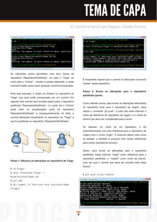 TEMA DE CAPA
                                                                      G i t: C o n tro l o d e Ve rs õ e s p a ra Pe q u e n o s e G ra n d e s Pro j e c to s




As instruções acima permitiram criar dois clones do
repositório “RepositorioPartilhado”, um para o “Tiago” ou
                                                                                     É importante reparar que o commit foi efectuado na branch
outro para o “Carlos”, criados e pastas separada, e neste
                                                                                    “master” deste repositório.
momento estão vazios (sem qualquer commit armazenado).
                                                                                    Passo 2: Enviar as alterações para o repositório
 Para este exemplo, é criado um ficheiro no repositório do
                                                                                    partilhado (push)
“Tiago” que será então armazenado em um commit. Em
 seguida este commit será enviado (push) para o repositório
                                                                                    Como referido acima, para enviar as alterações efectuadas
 partilhado “RepositorioPartilhado”, e a partir daí o “Carlos”
                                                                                    no repositório local para o repositório de origem, deve
 pode obter as actualizações (pull) do repositório
                                                                                    utilizar o comando “git push”, e para isto deve informar o
“RepositorioPartilhado” e consequentemente irá obter o
                                                                                    nome da referência do repositório de origem, e o nome da
 commit efectuado inicialmente no repositório do “Tiago” e
                                                                                    branch que deve ser considerada para o envio.
 que foi partilhado no repositório “RepositorioPartilhado”.
                                                                                    Ao efectuar um clone de um repositório, o Git
                                                                                    automaticamente cria uma referência para o repositório de
                                                                                    origem com o nome “origin”. É possível alterar este nome
                                                                                    se desejar, e também é possível criar outras referências
                                                                                    para outros repositórios remotos.

                                                                                    Assim, para enviar as alterações para o repositório
                                                                                    partilhado, basta informar “origin” como referência para o
                                                                                    repositório partilhado, e “master” como nome da branch,
Passo 1 : Efectuar as alterações no repositório do Tiago
                                                                                    uma vez que o commit que deve ser enviado está nesta
                                                                                    branch.
$ c d Ti a g o/
$ ec h o " Al tera c a o Ti a g o" > >
                                                                                    $ g i t pu s h ori g i n ma s ter
N ova F u n c i on a l i d a d e. txt
$ gi t add .
$ g i t c ommi t -m " Ad i c i on a n ova fu n c i on a l i d a d e
( Ti a g o) "




                                                                              19
 
