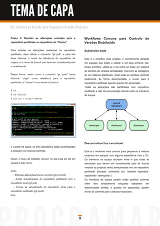 TEMA DE CAPA
G i t: C o n tro l o d e Ve rs õ e s p a ra Pe q u e n o s e G ra n d e s Pro j e c to s


Passo 3: Receber as alterações enviadas para o                                      Workflows Comuns para Controlo de
repositório partilhado no repositório do “Carlos”                                   Versões Distribuído
Para receber as alterações existentes no repositório                                Subversion-style
partilhado, deve utilizar o comando “git pull”, e para isto
deve informar o nome da referência do repositório de                                Este é o workflow mais simples, e normalmente utilizado
origem, e o nome da branch que deve ser considerada para                            em equipas que estão a utilizar o Git pela primeira vez.
o recebimento.                                                                      Neste workflow, utiliza-se o Git como se fosse um sistema
                                                                                    de controlo de versões centralizado, mas com as vantagens
Dessa forma, assim como o comando “git push” basta                                  de um sistema distribuído, onde pode-se efectuar commits
informar “origin” como referência para o repositório                                localmente, de forma desconectada, e enviar para o
partilhado, e “master” como nome da branch.                                         repositório partilhado apenas quando for apropriado.
                                                                                    Todas as alterações são partilhadas num repositório
$ cd . .                                                                            partilhado e não há comunicação directa entre os membros
$ c d Ca rl os /                                                                    da equipa.
$ g i t pu l l ori g i n ma s ter




                                                                                    Descentralized but centralized
E a partir de agora, os três repositórios estão sincronizados
e possuem os mesmos commits.                                                        Este é o workflow mais comum para pequenos e médios
                                                                                    projectos em equipas com alguma experiência com o Git.
Assim, o fluxo de trabalho comum no dia-a-dia do Git em                             Os membros da equipa acordam entre si que todas as
equipa é algo como:                                                                 alterações que devem ser consideradas para as futuras
                                                                                    versões do projecto serão armazenadas em um repositório
inicio                                                                              partilhado principal, conhecido por “blessed repository”
   - Efectuar alterações/novos commits (git commit)                                 (repositório “abençoado”).
   - Juntar actualizações do repositório partilhado com o                           Os membros da equipa podem então partilhar commits
repositório local (git pull)                                                        entre eles directamente enquanto trabalham em
    - Enviar as actualizaçõs do repositório local para o                            determinadas tarefas, e quando for apropriado, podem
repositório partilhado (git push)                                                   enviar os commits para o blessed repository.
loop




                                                                             20
 