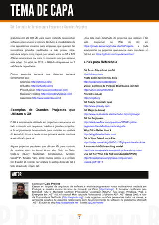 TEMA DE CAPA
G i t: C o n tro l o d e Ve rs õ e s p a ra Pe q u e n o s e G ra n d e s Pro j e c to s


gratuitos com até 300 Mb, para quem pretende desenvolver                            Uma lista mais detalhada de projectos que utilizam o Git
software open-source, e oferece também a possibilidade de                           está       disponível       no     Wiki     do     Git em
criar repositórios privados para empresas que queiram ter                           https://git.wiki.kernel.org/index.php/GitProjects, e pode
repositórios privados partilhados e não possui infra-                               acompanhar os projectos open-source mais populares no
estrutura própria com preços que variam entre os $7 e $22                           GitHub em https://github.com/popular/watched.
dólares americanos por mês no momento em que escrevo
este artigo. Em Abril de 201 1 , o GitHub ultrapassava os 2                         Links para Referência
milhões de repositórios.
                                                                                    Git Scm - Site oficial do Git
Outros exemplos serviços que oferecem serviços                                      http://git-scm.com
semelhantes são:                                                                    Posts sobre Git em meu blog
       Gitorious (http://gitorious.org)                                             http://caioproiete.net/pt/tag/git/
       Unfuddle (http://unfuddle.com)                                               Vídeo: Controlo de Versões Distribuído com Git
       ProjectLocker (http://www.projectlocker.com)                                 http://vimeo.com/20652754
       RepositoryHosting (http://repositoryhosting.com)                             Pro Git (e-book)
       Assembla (http://www.assembla.com )                                          http://progit.org
                                                                                    Git Ready (tutorial / tips)
                                                                                    http://www.gitready.com
Exemplos de Grandes Projectos que                                                   Git Magic (e-book)
Utilizam o Git                                                                      http://www-cs-students.stanford.edu/~blynn/gitmagic
                                                                                    Git for Beginners
O Git é amplamente utilizado em projectos open-source em                            http://stackoverflow.com/questions/31 591 1 /git-for-
todo o mundo, em pequenos, médios e grandes projectos,                              beginners-the-definitive-practical-guide
e foi originalmente desenvolvido para controlar as versões                          Why Git is Better than X
do kernel do Linux e desde a sua primeira versão continua                           http://whygitisbetterthanx.com
a ser utilizado para tal.                                                           Git Is Your Friend not a Foe
                                                                                    http://hades.name/blog/201 0/01 /1 7/git-your-friend-not-foe
Alguns projectos populares que utilizam Git para controlo                           A successful Git branching model
de versões, além do kernel Linux, são: Ruby on Rails,                               http://nvie.com/posts/a-successful-git-branching-model
Node.js, jQuery, Modernizr, Scriptaculous, Android,                                 Use Git For What It Is Not Intended (UGFWIINI)
CakePHP, Sinatra, VLC, entre muitos outros, e o próprio                             http://thread.gmane.org/gmane.comp.version-
Git. Exacto! O controlo de versões do código-fonte do Git é                         control.git/1 1 041 1
feito através do próprio Git.

 AUTOR

                        Escrito por Caio Proiete
                        Exerce as funções de arquitecto de software e analista-programador numa multinacional sediada em
                        Portugal, e ministra cursos técnicos de formação na Ciclo (http://ciclo.pt). É formador certificado pela
                        Microsoft (MCT), Microsoft Certified Professional Developer (MCPD) nas áreas Windows, Web e
                        Enterprise em .NET 4.0, é Microsoft Most Valuable Professional (MVP) em ASP .NET desde 2009, e líder
                        da Comunidade NetPonto (http://netponto.org), onde organiza reuniões presenciais todos os meses, e
                        apresenta sessões de assuntos relacionados com desenvolvimento de software na plataforma Microsoft
                        .NET. É autor do blog http://caioproiete.net - Twitter: @CaioProiete



                                                                             22
 