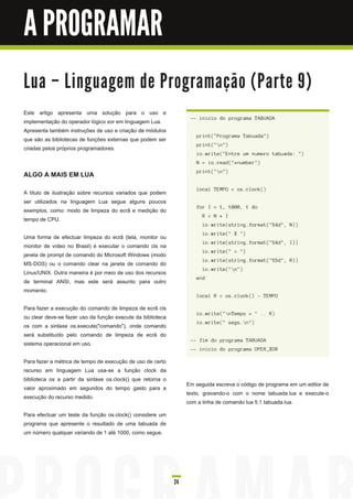 A PROGRAMAR

Lu a – Li n gu a ge m d e Pro gra m a ç ã o ( Pa rte 9 )
Este artigo apresenta uma solução para o uso e
                                                                   -- i n i c i o d o prog ra ma TABU ADA
implementação do operador lógico xor em linguagem Lua.
Apresenta também instruções de uso e criação de módulos
                                                                     pri n t( " Prog ra ma Ta bu a d a " )
que são as bibliotecas de funções externas que podem ser
                                                                     pri n t( " n " )
criadas pelos próprios programadores.
                                                                     i o. wri te( " E n tre u m n u mero ta bu a d a : " )
                                                                     N = i o. rea d ( " * n u mber" )

ALGO A MAIS EM LUA                                                   pri n t( " n " )


                                                                     l oc a l TE M PO = os . c l oc k( )
A título de ilustração sobre recursos variados que podem
ser utilizados na linguagem Lua segue alguns poucos
                                                                     for I = 1 , 1 000, 1 d o
exemplos, como: modo de limpeza do ecrã e medição do
                                                                        R = N * I
tempo de CPU.
                                                                        i o. wri te( s tri n g . forma t( " %4d " , N ) )
                                                                        i o. wri te( " X " )
Uma forma de efectuar limpeza do ecrã (tela, monitor ou
                                                                        i o. wri te( s tri n g . forma t( " %4d " , I ) )
monitor de vídeo no Brasil) é executar o comando cls na
                                                                        i o. wri te( " = " )
janela de prompt de comando do Microsoft Windows (modo
                                                                        i o. wri te( s tri n g . forma t( " %5d " , R) )
MS-DOS) ou o comando clear na janela de comando do
                                                                        i o. wri te( " n " )
Linux/UNIX. Outra maneira é por meio de uso dos recursos
                                                                     en d
de terminal ANSI, mas este será assunto para outro
momento.
                                                                     l oc a l R = os . c l oc k( ) - TE M PO

Para fazer a execução do comando de limpeza de ecrã cls
                                                                     i o. wri te( " n Tempo = " . . R)
ou clear deve-se fazer uso da função execute da biblioteca
                                                                     i o. wri te( " s eg s . n " )
os com a sintaxe os.execute("comando"), onde comando
será substituído pelo comando de limpeza de ecrã do
                                                                   -- fi m d o prog ra ma TABU ADA
sistema operacional em uso.
                                                                   -- i n i c i o d o prog ra ma OPE R_XOR

Para fazer a métrica de tempo de execução de uso de certo
recurso em linguagem Lua usa-se a função clock da
biblioteca os a partir da sintaxe os.clock() que retorna o
                                                                  Em seguida escreva o código de programa em um editor de
valor aproximado em segundos do tempo gasto para a
                                                                  texto, gravando-o com o nome tabuada.lua e execute-o
execução do recurso medido.
                                                                  com a linha de comando lua 5.1 tabuada.lua.
Para efectuar um teste da função os.clock() considere um
programa que apresente o resultado de uma tabuada de
um número qualquer variando de 1 até 1 000, como segue.




                                                             24
 