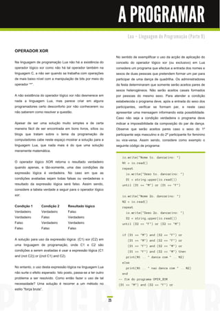 A PROGRAMAR
                                                                                Lu a – Li n gu a ge m d e Pro gra m a ç ã o ( Pa rte 9 )


OPERADOR XOR
                                                                     No sentido de exemplificar o uso da acção de aplicação do
Na linguagem de programação Lua não há a existência do               conceito do operador lógico xor (ou exclusivo) em Lua
operador lógico xor como não há tal operador também na               considere um programa que efectue a entrada dos nomes e
linguagem C, a não ser quando se trabalha com operações              sexos de duas pessoas que pretendem formar um par para
de mais baixo nível com a manipulação de bits por meio do            participar de uma dança de quadrilha. Os administradores
operador “^”.                                                        da festa determinaram que somente serão aceitos pares de
                                                                     sexos heterogéneos. Não serão aceitos casais formados
A não existência do operador lógico xor não desmerece em             por pessoas do mesmo sexo. Para atender a condição
nada a linguagem Lua, mas parece criar em alguns                     estabelecida o programa deve, após a entrada do sexo dos
programadores certo desconforto por não conhecerem ou                participantes, verificar se formam par, e neste caso
não saberem como resolver a questão.                                 apresentar uma mensagem informando esta possibilidade.
                                                                     Caso não seja a condição verdadeira o programa deve
Apesar de ser uma solução muito simples e de certa                   indicar a impossibilidade da composição do par de dança.
maneira fácil de ser encontrada em bons livros, sítios ou            Observe que serão aceitos pares caso o sexo do 1 º
blogs que tratam sobre o tema da programação de                      participante seja masculino e do 2º participante for feminino
computadores cabe neste espaço mostrar a solução para a              ou vice-versa. Assim sendo, considere como exemplo o
linguagem Lua, que nada mais é do que uma solução                    seguinte código de programa:
meramente matemática.
                                                                         i o. wri te( " N ome 1 o. d a n c a ri n o: " )
O operador lógico XOR retorna o resultado verdadeiro                     N 1 = i o. rea d ( )
quando apenas, e tão-somente, uma das condições da                       repea t
expressão lógica é verdadeira. No caso em que as                            i o. wri te( " S exo 1 o. d a n c a ri n o: " )
condições avaliadas sejam todas falsas ou verdadeiras o                     S 1 = s tri n g . u pper( i o. rea d ( ) )
resultado da expressão lógica será falso. Assim sendo,                   u n ti l ( S 1 == " M " ) or ( S 1 == " F " )
considere a tabela verdade a seguir para o operador lógico
xor:                                                                     i o. wri te( " N ome 2 o. d a n c a ri n o: " )
                                                                         N 2 = i o. rea d ( )
Condição 1        Condição 2        Resultado lógico                     repea t
Verdadeiro        Verdadeiro        Falso                                   i o. wri te( " S exo 2 o. d a n c a ri n o: " )
Verdadeiro        Falso             Verdadeiro                              S 2 = s tri n g . u pper( i o. rea d ( ) )
Falso             Verdadeiro        Verdadeiro                           u n ti l ( S 2 == " F " ) or ( S 2 == " M " )
Falso             Falso             Falso
                                                                         i f ( S 1 == " M " ) a n d ( S 2 == " F " ) or
A solução para uso da expressão lógica: (C1 ) xor (C2) em                       ( S 1 == " M " ) a n d ( S 2 == " F " ) or
uma linguagem de programação, onde C1 e C2 são                                  ( S 1 == " F " ) a n d ( S 2 == " M " ) or
condições a serem avaliadas é usar a expressão lógica (C1                       ( S 1 == " F " ) a n d ( S 2 == " M " ) th en
and (not C2)) or ((not C1 ) and C2).                                        pri n t( N 1 . . " d a n c a c om " . . N 2 )
                                                                         el s e
No entanto, o uso desta expressão lógica na linguagem Lua                   pri n t( N 1 . . " n a o d a n c a c om " . . N 2 )
não surte o efeito esperado. Isto posto, passa-se a ter outro            en d
problema a ser resolvido. Como então fazer o uso de tal               -- fi m d o prog ra ma OPE R_XOR
necessidade? Uma solução é recorrer a um método no                    ( S 1 == " M " ) a n d ( S 2 == " F " ) or
estilo “força bruta” .

                                                                25
 