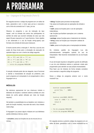 A PROGRAMAR
Lu a – Li n gu a ge m d e Pro gra m a ç ã o ( Pa rte 9 )


Em seguida escreva o código de programa em um editor de            • debug : funções para processo de depuração;
texto, gravando-o com o nome oper_xor.lua e execute-o              • io: possui as funções para as operações de entrada e
com a linha de comando lua 5.1 oper_xor.lua.                       saída;
                                                                   • math : possui as funções para o uso de operações
Observe no programa o uso da instrução de laço                     matemáticas;
repeat until na entrada dos sexos dos participantes no             • os : funções que facilitam operações com o sistema
sentido de evitar que ocorram entradas de sexo que não             operacional;
sejam M para masculino ou F para feminino. Outro detalhe           • package: possui funções para o tratamento de módulos;
a ser observado é o uso da função string.upper() que               • string : possui as funções que manipulam cadeias de
formata uma entrada de texto para maiúsculo.                       caracteres;
                                                                   • table: possui as funções para a manipulação de tabelas.
O trecho escrito entre a instrução if then faz o uso de uma
acção de força bruta para a simulação da execução do               Os módulos padrão da linguagem Lua são
operador lógico xor com o trecho de código seguinte.               automaticamente carregados quando do uso do
                                                                   interpretador. Não havendo necessidade de uso da função
 ( S 1 == " M " ) a n d ( S 2 == " F " ) or                        require().
 ( S 1 == " F " ) a n d ( S 2 == " M " ) or
 ( S 1 == " F " ) a n d ( S 2 == " M " )                           O uso da função require() é obrigatório quando da definição
 -- i n i c i o d o prog ra ma M ODU L O01                         e uso de uma biblioteca externa e particular criada pelo
                                                                   programador para atender as suas própria necessidades.
                                                                   Para fazer uso de módulos de forma simples considere
A solução indicada pode não ser elegante, mas é funcional          como exemplo o seguinte código de programa:
e atende a necessidade de solução do problema, pois
quem programa um computador é um programador e não a               Grave o código do programa anterior com o nome
linguagem em si.                                                   modulo01 .lua.


MÓDULOS
                                                                        fu n c ti on s a u d a c a o( N OM E )
Na estrutura operacional de Lua chama-se módulo a                          pri n t( " Ol á , " . . N OM E )
biblioteca de funções e variáveis externa contidas em uma               en d
tabela de cunho global utilizada por meio da função
require().                                                              fu n c ti on ra i z ( BAS E , I N DI CE )
                                                                           l oc a l X = BAS E ^ ( 1 / I N DI CE )
Há também a possibilidade de se trabalhar com módulos a                    retu rn X
partir da função module(), mas este não será o foco tratado             en d
neste artigo.
                                                                    -- fi m d o prog ra ma M ODU L O01
A linguagem Lua possui alguns módulos em sua biblioteca             -- i n i c i o d o prog ra ma M ODU L O02
padrão (biblioteca interna), sendo:

• coroutine: possui as funções de uso do recurso de co-
rotinas;                                                           Em seguida escreva o próximo código de programa em um
                                                                   editor de texto, gravando-o com o nome modulo02.lua no

                                                              26
 