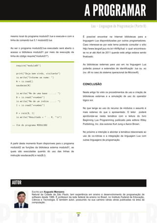 A PROGRAMAR
                                                                                   Lu a – Li n gu a ge m d e Pro gra m a ç ã o ( Pa rte 9 )


mesmo local do programa modulo01 .lua e execute-o com a                    É possível encontrar na Internet bibliotecas para a
linha de comando lua 5.1 modulo02.lua.                                     linguagem Lua disponibilizadas por outros programadores.
                                                                           Caso interesse-se por este tema poderás consultar o sítio
Ao ser o programa modulo02.lua executado será aberto o                     http://www.tecgraf.puc-rio.br/~lhf/ftp/lua/ o qual encontrava-
acesso a biblioteca modulo01 por meio da execução da                       se no ar até Abril de 201 1 quando este artigo estava sendo
linha de código require("modulo01 ").                                      finalizado.

     req u i re( " mod u l o01 " )                                         As bibliotecas externas para uso em na linguagem Lua
                                                                           poderão possuir a extensões de identificação .lua ou .so
     pri n t( " S ej a bem vi n d o, vi s i ta n te" )                     (ou .dll no caso do sistema operacional da Microsoft).
     i o. wri te( " I n forme s e n ome: " )
     N = i o. rea d ( )
     s a u d a c a o( N )                                                  CONCLUSÃO

     i o. wri te( " M e d e u ma ba s e . . . . . : " )                    Neste artigo foi visto os procedimentos de uso e criação de
     B = i o. rea d ( " * n u mber" )                                      bibliotecas externas e a simulação de uso do operador
     i o. wri te( " M e d e u m i n d i c e . . . . : " )                  lógico xor.
     I = i o. rea d ( " * n u mber" )
                                                                           No que tange ao uso do recurso de módulos o assunto é
     R = ra i z ( B, I )                                                   mais extenso do que o apresentado. O leitor poderá
     i o. wri te( " Res u l ta d o = " . . R, " n " )                     aprofundar-se nesta temática com a leitura do livro
                                                                           Beginning Lua Programming publicado pela editora Wiley
 -- fi m d o prog ra ma M ODU L O02                                        Publishing, Inc. dos autores Kurt Jung e Aaron Brown.

                                                                           No próximo a intenção e abordar a temática relacionada ao
                                                                           uso de co-rotinas e a integração da linguagem Lua com
                                                                           outras linguagens de programação.
A partir deste momento ficam disponíveis para o programa
modulo02 as funções da biblioteca externa modulo01 , as
quais são executadas quando do uso das linhas de
instrução saudacao(N) e raiz(B,I).




 AUTOR

                            Escrito por Augusto Manzano
                            Natural da Cidade de São Paulo, tem experiência em ensino e desenvolvimento de programação de
                            software desde 1 986. É professor da rede federal de ensino no Brasil, no Instituto Federal de Educação,
                            Ciência e Tecnologia. É também autor, possuindo na sua carreira várias obras publicadas na área da
                            computação.



                                                                      27
 