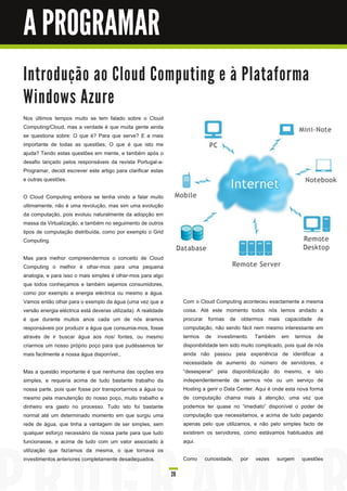 A PROGRAMAR
I n tro d u ç ã o a o C l o u d C o m p u ti n g e à Pl a ta fo rm a
Wi n d o ws Azu re
Nos últimos tempos muito se tem falado sobre o Cloud
Computing/Cloud, mas a verdade é que muita gente ainda
se questiona sobre: O que é? Para que serve? E a mais
importante de todas as questões; O que é que isto me
ajuda? Tendo estas questões em mente, e também após o
desafio lançado pelos responsáveis da revista Portugal-a-
Programar, decidi escrever este artigo para clarificar estas
e outras questões.

O Cloud Computing embora se tenha vindo a falar muito
ultimamente, não é uma revolução, mas sim uma evolução
da computação, pois evoluiu naturalmente da adopção em
massa da Virtualização, e também no seguimento de outros
tipos de computação distribuída, como por exemplo o Grid
Computing.

Mas para melhor compreendermos o conceito de Cloud
Computing o melhor é olhar-mos para uma pequena
analogia, e para isso o mais simples é olhar-mos para algo
que todos conheçamos e também sejamos consumidores,
como por exemplo a energia eléctrica ou mesmo a água.
Vamos então olhar para o exemplo da água (uma vez que a              Com o Cloud Computing aconteceu exactamente a mesma
versão energia eléctrica está deveras utilizada). A realidade        coisa. Até este momento todos nós temos andado a
é que durante muitos anos cada um de nós éramos                      procurar formas de obtermos mais capacidade de
responsáveis por produzir a água que consumia-mos, fosse             computação, não sendo fácil nem mesmo interessante em
através de ir buscar água aos rios/ fontes, ou mesmo                 termos de investimento. Também em termos de
criarmos um nosso próprio poço para que pudéssemos ter               disponibilidade tem sido muito complicado, pois qual de nós
mais facilmente a nossa água disponível.,                            ainda não passou pela experiência de identificar a
                                                                     necessidade de aumento do número de servidores, e
Mas a questão importante é que nenhuma das opções era                “desesperar” pela disponibilização do mesmo, e isto
simples, e requeria acima de tudo bastante trabalho da               independentemente de sermos nós ou um serviço de
nossa parte, pois quer fosse por transportarmos a água ou            Hosting a gerir o Data Center. Aqui é onde esta nova forma
mesmo pela manutenção do nosso poço, muito trabalho e                de computação chama mais à atenção, uma vez que
dinheiro era gasto no processo. Tudo isto foi bastante               podemos ter quase no “imediato” disponível o poder de
normal até um determinado momento em que surgiu uma                  computação que necessitamos, e acima de tudo pagando
rede de água, que tinha a vantagem de ser simples, sem               apenas pelo que utilizamos, e não pelo simples facto de
qualquer esforço necessário da nossa parte para que tudo             existirem os servidores, como estávamos habituados até
funcionasse, e acima de tudo com um valor associado à                aqui.
utilização que fazíamos da mesma, o que tornava os
investimentos anteriores completamente desadequados.                 Como     curiosidade,   por   vezes    surgem     questões

                                                                28
 