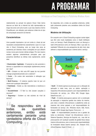 A PROGRAMAR
                                                     I n tro d u ç a o a o C l o u d C o m p u ti n g e à Pl a ta fo rm a Wi n d o ws Azu re


relativamente ao porquê da palavra Cloud. Este termo                 Se respondeu sim a todas as questões anteriores, então
deve-se ao facto de a Internet ter sido representada ao              está certamente perante uma verdadeira oferta de Cloud
longo dos anos com uma nuvem, e por isso mesmo o termo               Computing.
Cloud/Nuvem, ser utilizado, pois estamos a falar de um tipo
de computação acessível via Internet.                                Modelos de Utilização
Características                                                      Em conjunto com o Cloud Computing surgiram outras siglas
                                                                     que têm sido muito badaladas como o SaaS (Software
Uma questão importante a ter em conta é o facto de ser               como um Serviço), PaaS (Plataforma como um Serviço) e
necessário compreendermos exactamente o que é e o que                IaaS (Infra-estrutura como um Serviço). Mas o que são na
não é Cloud Computing, pois ao longo dos anos já                     realidade? Olhando de uma perspectiva de alto nível, elas
assistimos por diversas vezes a situações em que utilizam            definem a responsabilidade que o cliente sobre o serviço:
nomes novos para reciclar ofertas antigas. Por isso mesmo
existem algumas características principais para que
possamos identificar as ofertas mais rapidamente, sendo
elas:

• Elasticidade / Agilidade – É possível ou não aumentar e
diminuir a capacidade de computação rapidamente (menos
de 1 dia)?
• API – Existem ou não uma API capaz de nos permitir
interagir programaticamente com o sistema?
• Custo – Os custos são associados à utilização que
fazemos?
• Multi-Tenancy – O sistema suporta mais do que um
cliente sem quaisquer alterações?
• Fiabilidade – Existe ou não redundância e tolerância à             • SaaS – O cliente apenas se preocupa com a utilização da
falha?                                                               aplicação e nada mais, pois os dados, aplicação e
• Escalabilidade – É fácil ou não escalar soluções e                 respectiva infra-estrutura passam a ser responsabilidade do
recursos?                                                            fornecedor do serviço. (ex. Office 365, Google Apps,
• Segurança – Existem ou não acordos de nível de                     SalesForce.com, )
serviço?                                                             • PaaS – O cliente preocupa-se apenas com a construção
                                                                     da aplicação e respectiva gestão dos dados da mesma,
                                                                     pois toda a restante infra-estrutura e plataforma onde as
   Se respondeu sim a                                                mesmas irão correr passam a ser responsabilidade do

todas      as     questões                                           fornecedor do serviço. (Ex. Windows Azure, SQL Azure,
                                                                     Amazon AWS, Google App Engine, Force.com, )
anteriores, então está                                               • IaaS – A responsabilidade prende-se com a gestão de
certamente perante uma                                               todos os elementos “virtuais” da infra-estrutura, como o

verdadeira oferta de Cloud                                           Sistema Operativo, Serviços de Suporte, etc., mas não se
                                                                     preocupando com qualquer questão de gestão física dessa
Computing.                                                           mesma infra-estrutura, pois a mesma será responsabilidade
                                                                     do fornecedor desse mesmo serviço. (Ex. Amazon EC2,
                                                                     vCloud Express, Hyper-V Cloud, )

                                                               29
 