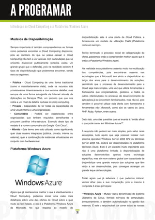 A PROGRAMAR
I n tro d u ç a o a o C l o u d C o m p u ti n g e à Pl a ta fo rm a Wi n d o ws Azu re


                                                                                disponibilização esta é uma oferta de Cloud Pública, e
Modelos de Disponibilização                                                     fornece-nos um modelo de utilização PaaS (Plataforma
                                                                                como um serviço).
Sempre importante é também compreendermos as formas
como podemos encontrar o Cloud Computing disponível,
                                                                                Tendo terminado o processo inicial de categorização da
pois ao contrário do que se possa pensar o Cloud
                                                                                oferta, passemos então a compreender melhor aquilo que é
Computing não tem a ver apenas com computação que se
                                                                                então a Plataforma Windows Azure.
encontra disponível publicamente (embora exista um
grande grupo que o defenda), pois na realidade existem 4
                                                                                Na realidade esta plataforma assenta muito na reutilização
tipos de disponibilização que poderemos encontrar, sendo
                                                                                das competências, pois encontra-se assente nas
eles os seguintes:
                                                                                tecnologias que a Microsoft tem vindo a disponibilizar ao
                                                                                longo dos anos para o desenvolvimento de soluções,
• Pública - Cloud Computing de uma forma tradicional
                                                                                permitindo que o processo de desenvolvimento para a
(como é maioritariamente vista), onde os recursos são
                                                                                Cloud seja mais simples, uma vez que utiliza ferramentas e
provisionados dinamicamente e com enorme detalhe, mas
                                                                                frameworks que programadores, gestores, e todos os
sempre de uma forma autogerida via Internet através de
                                                                                outros interlocutores no processo de desenvolvimento de
Aplicações ou Serviços Web, um parceiro que que nos
                                                                                aplicações já se encontram familiarizados, mas não só, pois
cobra a um nível de detalhe na base do utility computing.
                                                                                também é possível utilizar esta oferta com frameworks e
• Privada - Capacidade de ter todas as capacidades de
                                                                                ferramentas não Microsoft, como são os casos do Java,
uma Cloud interna a uma organização.
                                                                                PHP, Ruby, Python, entre outros.
• Comunitária - Poderá ser estabelecida entre
organizações que tenham requisitos semelhantes e
                                                                                Dado isto, uma das questões que se levanta é: “então afinal
procurem partilhar infra-estrutura. Exemplo deste tipo de
                                                                                o que pode correr em Windows Azure?”.
modelo é a nuvem comunitária da Google "Gov Cloud".
• Híbrido - Este termo tem sido utilizado como significando
                                                                                A resposta não poderá ser mais simples, pois salvo raras
quer duas nuvens integradas (pública, privada, interna ou
                                                                                excepções, tudo aquilo que seja possível instalar num
externa), quer a combinação de instâncias virtualizadas em
                                                                                sistema operativo Windows Server 2008 SP2 ou Windows
conjunto com hardware real.
                                                                                Server 2008 R2, poderá ser disponibilizado na plataforma
 
                                                                                Windows Azure. Este é um aspecto muito importante pois
Plataforma Windows Azure                                                        não é uma plataforma limitada à disponibilização de
                                                                                soluções desenvolvidas apenas numa tecnologia
                                                                                específica, mas sim num sistema global com capacidade de
                                                                                disponibilizar uma grande maioria das soluções que têm
                                                                                vindo a ser desenvolvidas, pois consegue abranger um
                                                                                grande leque de tecnologias.

                                                                                Então agora que já sabemos o que podemos colocar,
                                                                                vamos olhar para a sua composição, pois a mesma é
                                                                                composta 4 áreas principais:

Agora que já conhecemos melhor o que é efectivamente o
                                                                                • Windows Azure - Muitas vezes denominado de Sistema
Cloud Computing, podemos iniciar uma visão mais
                                                                                Operativo da Cloud, fornece serviços de computação,
detalhada sobre uma das ofertas de Cloud sobre a qual
                                                                                armazenamento, e também automatização na gestão dos
muito se tem falado, e ela é a Plataforma Windows Azure
                                                                                mesmos. É este o responsável por correr todas as nossas
da Microsoft. No que respeita ao modelo de
                                                                          30
 