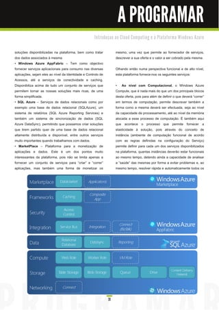A PROGRAMAR
                                                     I n tro d u ç a o a o C l o u d C o m p u ti n g e à Pl a ta fo rm a Wi n d o ws Azu re


soluções disponibilizadas na plataforma, bem como tratar             mesmo, uma vez que permite ao fornecedor de serviços,
dos dados associados à mesma.                                        descrever a sua oferta e o valor a ser cobrado pela mesma.
• Windows Azure AppFabric – Tem como objectivo
fornecer serviços aplicacionais para consumo nas diversas            Olhando então numa perspectiva funcional e de alto nível,
aplicações, sejam eles ao nível da Identidade e Controlo de          esta plataforma fornece-nos os seguintes serviços:
Acessos, até a serviços de conectividade e caching.
Disponibiliza acima de tudo um conjunto de serviços que              • Ao nível com Computacional , o Windows Azure
permitem tornar as nossas soluções mais ricas, de uma                Compute, que é nada mais do que um dos principais blocos
forma simplificada.                                                  desta oferta, pois para além de definir o que deverá “correr”
• SQL Azure – Serviços de dados relacionais como por                 em termos de computação, permite descrever também a
exemplo uma base de dados relacional (SQLAzure), um                  forma como a mesma deverá ser efectuada, seja ao nível
sistema de relatórios (SQL Azure Reporting Services) e               da capacidade de processamento, até ao nível da memória
também um sistema de sincronização de dados (SQL                     alocada a esse processo de computação. É também aqui
Azure DataSync), permitindo que possamos criar soluções              que acontece o processo que permite fornecer a
que tirem partido quer de uma base de dados relacional               elasticidade à solução, pois através do conceito de
altamente distribuída e disponível, entre outros serviços            instância (ambiente de computação funcional de acordo
muito importantes quando trabalhamos com dados.                      com as regras definidas na configuração do Serviço)
• MarketPlace – Plataforma para a monetização de                     permite definir para cada um dos serviços disponibilizados
aplicações e dados. Este é um dos pontos muito                       na plataforma, quantas instâncias deverão estar funcionais
interessantes da plataforma, pois não se limita apenas a             ao mesmo tempo, detendo ainda a capacidade de analisar
fornecer um conjunto de serviços para “criar” e “correr”             a “saúde” das mesmas por forma a evitar problemas e, ao
aplicações, mas também uma forma de monetizar os                     mesmo tempo, resolver rápida e automaticamente todos os




                                                               31
 