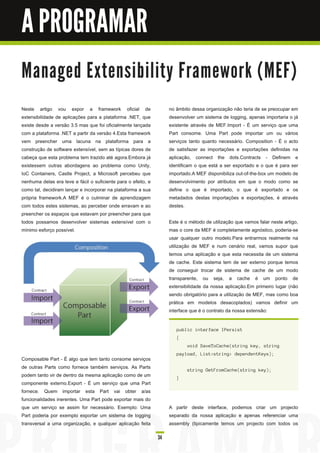 A PROGRAMAR

M a n a ge d E xte n s i b i l i ty Fra m e wo rk ( M E F)

Neste artigo vou expor a framework oficial de                       no âmbito dessa organização não teria de se preocupar em
extensibilidade de aplicações para a plataforma .NET, que           desenvolver um sistema de logging, apenas importaria o já
existe desde a versão 3.5 mas que foi oficialmente lançada          existente através de MEF.Import - É um serviço que uma
com a plataforma .NET a partir da versão 4.Esta framework           Part consome. Uma Part pode importar um ou vários
vem preencher uma lacuna na plataforma para a                       serviços tanto quanto necessário. Composition - É o acto
construção de software extensível, sem as típicas dores de          de satisfazer as importações e exportações definidas na
cabeça que esta problema tem trazido até agora.Embora já            aplicação, connect the dots.Contracts - Definem e
existessem outras abordagens ao problema como Unity,                identificam o que está a ser exportado e o que é para ser
IoC Containers, Castle Project, a Microsoft percebeu que            importado.A MEF disponibiliza out-of-the-box um modelo de
nenhuma delas era leve e fácil o suficiente para o efeito, e        desenvolvimento por atributos em que o modo como se
como tal, decidiram lançar e incorporar na plataforma a sua         define o que é importado, o que é exportado e os
própria framework.A MEF é o culminar de aprendizagem                metadados destas importações e exportações, é através
com todos estes sistemas, ao perceber onde erravam e ao             destes.
preencher os espaços que estavam por preencher para que
todos possamos desenvolver sistemas extensível com o                Este é o método de utilização que vamos falar neste artigo,
mínimo esforço possível.                                            mas o core da MEF é completamente agnóstico, poderia-se
                                                                    usar qualquer outro modelo.Para entrarmos realmente na
                                                                    utilização de MEF e num cenário real, vamos supor que
                                                                    temos uma aplicação e que esta necessita de um sistema
                                                                    de cache. Este sistema tem de ser externo porque temos
                                                                    de conseguir trocar de sistema de cache de um modo
                                                                    transparente, ou seja, a cache é um ponto de
                                                                    extensibilidade da nossa aplicação.Em primeiro lugar (não
                                                                    sendo obrigatório para a utilização de MEF, mas como boa
                                                                    prática em modelos desacoplados) vamos definir um
                                                                    interface que é o contrato da nossa extensão:


                                                                       pu bl i c i n terfa c e I Pers i s t
                                                                       {
                                                                             voi d S a veToCa c h e( s tri n g key, s tri n g
                                                                       pa yl oa d , L i s t< s tri n g > d epen d en tKeys ) ;
Composable Part - É algo que tem tanto consome serviços
de outras Parts como fornece também serviços. As Parts                       s tri n g GetF romCa c h e( s tri n g key) ;
podem tanto vir de dentro da mesma aplicação como de um                }
componente externo.Export - É um serviço que uma Part
fornece. Quem importar esta Part vai obter a/as
funcionalidades inerentes. Uma Part pode exportar mais do
que um serviço se assim for necessário. Exemplo: Uma                A partir deste interface, podemos criar um projecto
Part poderia por exemplo exportar um sistema de logging             separado da nossa aplicação e apenas referenciar uma
transversal a uma organização, e qualquer aplicação feita           assembly (tipicamente temos um projecto com todos os

                                                               34
 