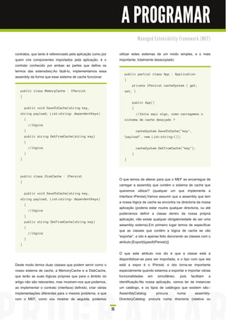 A PROGRAMAR
                                                                                         M a n a ge d E xte n s i b i l i ty Fra m e wo rk ( M E F)


contratos, que tanto é referenciado pela aplicação como por               utilizar estes sistemas de um modo simples, e o mais
quem cria componentes importados pela aplicação, é o                      importante, totalmente desacoplado:
contrato conhecido por ambas as partes que define os
termos das extensões).Ao fazê-lo, implementamos essa
                                                                             pu bl i c pa rti a l c l a s s App : Appl i c a ti on
assembly da forma que esse sistema de cache funcionar:
                                                                             {
                                                                                    pri va te I Pers i s t c a c h eS ys tem { g et;
   pu bl i c c l a s s M emoryCa c h e : I Pers i s t                        s et; }
   {
                                                                                    pu bl i c App( )
       pu bl i c voi d S a veToCa c h e( s tri n g key,                             {
   s tri n g pa yl oa d , L i s t< s tri n g > d epen d en tKeys )                      / / fa l ta a q u i a l g o, c omo c a rreg a mos o
       {                                                                     s i s tema d e c a c h e d es ej a d o ?
           / / l óg i c a
       }                                                                                c a c h eS ys tem. S a veToCa c h e( " key" ,
       pu bl i c s tri n g GetF romCa c h e( s tri n g key)                  " pa yl oa d " , n ew L i s t< s tri n g > ( ) ) ;
       {
           / / l óg i c a                                                               c a c h eS ys tem. GetF romCa c h e( " key" ) ;
       }                                                                            }
   }                                                                         }




   pu bl i c c l a s s Di s kCa c h e : I Pers i s t
                                                                           O que temos de alterar para que o MEF se encarregue de
   {
                                                                           carregar a assembly que contém o sistema de cache que
                                                                           queremos utilizar? (qualquer um que implemente a
       pu bl i c voi d S a veToCa c h e( s tri n g key,
                                                                           interface IPersist).Vamos assumir que a assembly que tem
   s tri n g pa yl oa d , L i s t< s tri n g > d epen d en tKeys )
                                                                           a nossa lógica de cache se encontra na directoria da nossa
       {
                                                                           aplicação (poderia estar noutra qualquer directoria, ou até
           / / l óg i c a
                                                                           poderíamos definir a classe dentro da nossa própria
       }
                                                                           aplicação, não existe qualquer obrigatoriedade de ser uma
       pu bl i c s tri n g GetF romCa c h e( s tri n g key)
                                                                           assembly externa).Em primeiro lugar temos de especificar
       {
                                                                           que as classes que contêm a lógica de cache se vão
           / / l óg i c a
                                                                          “exportar”, e isto é apenas feito decorando as classes com o
       }
                                                                           atributo:[Export(typeof(IPersist))]
   }

                                                                          O que este atributo nos diz é que a classe está a
                                                                          disponibilizar-se para ser importada, e o tipo com que ela
Deste modo temos duas classes que podem servir como o                     está a expor é o IPersist, e isto torna-se importante
nosso sistema de cache, a MemoryCache e a DiskCache,                      especialmente quando estamos a exportar e importar várias
que terão as suas lógicas próprias que para o âmbito do                   funcionalidades em simultâneo, pois facilitam a
artigo não são relevantes, mas mostram-nos que podemos,                   identificação.Na nossa aplicação, vamos ter de instanciar
ao implementar o contrato (interface) definido, criar várias              um catálogo, e os tipos de catálogos que existem são:-
implementações diferentes para o mesmo problema, e que                    AssemblyCatalog:        procura       numa       assembly-
com o MEF, como vou mostrar de seguida, podemos                           DirectoryCatalog: procura numa directoria (relativa ou

                                                                     35
 