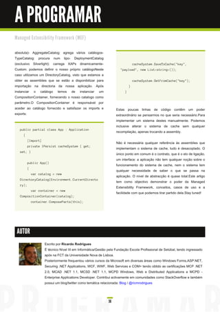 A PROGRAMAR
M a n a ge d E xte n s i b i l i ty Fra m e wo rk ( M E F)


absoluta)- AggregateCatalog: agrega vários catálogos-
TypeCatalog: procura num tipo- DeploymentCatalog
(exclusivo Silverlight): carrega XAPs dinamicamente-                                     c a c h eS ys tem. S a veToCa c h e( " key" ,
Custom: podemos definir o nosso próprio catálogoNeste                        " pa yl oa d " , n ew L i s t< s tri n g > ( ) ) ;
caso utilizamos um DirectoryCatalog, visto que estamos a
obter as assemblies que se estão a disponibilizar para                                   c a c h eS ys tem. GetF romCa c h e( " key" ) ;
importação na directoria da nossa aplicação. Após                                    }
instanciar o catálogo temos de instanciar um                                     }
CompositionContainer, fornecendo o nosso catalogo como
parâmetro.O CompositionContainer é responsável por
aceder ao catálogo fornecido e satisfazer os imports e                    Estas poucas linhas de código contêm um poder
exports:                                                                  extraordinário se pensarmos no que seria necessário.Para
                                                                          implementar um sistema destes manualmente. Podemos
                                                                          inclusive alterar o sistema de cache sem qualquer
    pu bl i c pa rti a l c l a s s App : Appl i c a ti on
                                                                          recompilação, apenas trocando a assembly.
       {
            [ I mport]
                                                                          Não é necessária qualquer referência às assemblies que
            pri va te I Pers i s t c a c h eS ys tem { g et;
                                                                          implementam o sistema de cache, tudo é desacoplado. O
    s et; }
                                                                          único ponto em comum é o contrato, que é o elo de ligação,
                                                                          um interface: a aplicação não tem qualquer noção sobre o
            pu bl i c App( )
                                                                          funcionamento do sistema de cache, nem o sistema tem
            {
                                                                          qualquer necessidade de saber o que se passa na
                va r c a ta l og = n ew
                                                                          aplicação. O nível de abstracção é quase total.Este artigo
    Di rec toryCa ta l og ( E n vi ron men t. Cu rren tDi rec to
                                                                          tem como objectivo demonstrar o poder da Managed
    ry) ;
                                                                          Extensibility Framework, conceitos, casos de uso e a
                va r c on ta i n er = n ew
                                                                          facilidade com que podemos tirar partido dela.Stay tuned!
    Compos i ti on Con ta i n er( c a ta l og ) ;
                c on ta i n er. Compos ePa rts ( th i s ) ;




 AUTOR

                           Escrito por Ricardo Rodrigues
                           É técnico Nível III em Informática/Gestão pela Fundação Escola Profissional de Setúbal, tendo ingressado
                           após na FCT da Universidade Nova de Lisboa.
                           Posteriormente frequentou vários cursos da Microsoft em diversas áreas como Windows Forms,ASP.NET,
                           Securing .NET Applications, WCF, WWF, Web Services e COM+ tendo obtido as certificações MCP .NET
                           2.0, MCAD .NET 1 .1 , MCSD .NET 1 .1 , MCPD Windows, Web e Distributed Applications e MCPD -
                           Enterprise Applications Developer. Contribui activamente em comunidades como StackOverflow e também
                           possui um blog/twitter como temática relacionada: Blog / @ricmrodrigues



                                                                     36
 