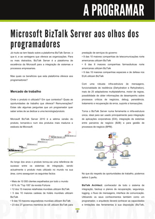 A PROGRAMAR

M i c ro s o ft B i zTa l k Se rve r a o s o l h o s d o s
p ro gra m a d o re s
Já muito se tem falado sobre a plataforma BizTalk Server, o        prestação de serviços do governo
que é, e as vantagens que oferece as organizações. Para            • 9 das 1 0 maiores companhias de telecomunicações norte
os mais distraídos, BizTalk Server é a plataforma de               americanas utilizam BizTalk
excelência da Microsoft para a integração de sistemas e            • 6 das 8 maiores companhias farmacêuticas norte
processos empresariais.                                            americanas utilizam BizTalk
                                                                   • 9 das 1 0 maiores companhias espaciais e de defesa nos
Mas quais os beneficios que esta plataforma oferece aos            EUA utilizam BizTalk
programadores?
                                                                   Com uma robusta infra-estrutura de mensagens,
                                                                   funcionalidade de resiliência (Dehydration e Rehydration),
Mercado de trabalho                                                mais de 25 adaptadores multiplataforma, motor de regras,
                                                                   possibilidade de obter informações de desempenho sobre
Onde o produto é utilizado? Em que contextos? Quais as             processos críticos de negócios, debug, persistência,
oportunidades de trabalho que oferece? Remunerações?               tratamento e recuperação de erros, suporte a transacções.
Estas são algumas perguntas que um programador quer
saber antes de se dedicar a uma tecnologia/produto.                Torna o BizTalk Server numa ferramenta e infra-estrutura
                                                                   única, ideal para ser usado principalmente para integração
Microsoft BizTalk Server 201 0 é a sétima versão do                de aplicações corporativas (EAI), integração de sistemas
produto, tornando-o num dos produtos mais maduros e                entre parceiros de negócio (B2B) e para gestão de
estáveis da Microsoft.                                             processos de negócio (BPM).




Ao longo dos anos o produto tornou-se uma referência de
sucesso entre os sistemas de integração, sendo
actualmente o produto mais utilizado no mundo na sua
área, como asseguram os seguintes factos:                          No que diz respeito às oportunidades de trabalho, podemos
                                                                   definir 3 perfis:
• Mais de 1 0 000 clientes espalhados por todo o mundo
• 81 % do “Top 1 00” da revista Fortune                            BizTalk Architect: conhecedor de todo o sistema de
• 1 2 dos 1 5 maiores retalhistas mundiais utilizam BizTalk        integração, backup e planos de recuperação, segurança,
• 5 das 1 0 maiores cadeias de hotéis mundiais utilizam            logging, o fluxo de mensagens, interface de comunicação.
BizTalk                                                            Utilizando os seus conhecimentos também como um
• 9 das 1 0 maiores seguradoras mundiais utilizam BizTalk          programador, o arquitecto deverá conhecer as capacidades
• 23 dos 27 governos membros da UE utilizam BizTalk para           e limitações das ferramentas à sua disposição (BizTalk,

                                                              37
 