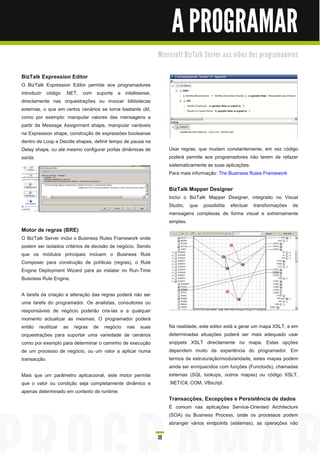 A PROGRAMAR
                                                             M i c ro s o ft B i zTa l k Se rve r a o s o l h o s d o s p ro gra m a d o re s


BizTalk Expression Editor
O BizTalk Expression Editor permite aos programadores
introduzir código .NET, com suporte a intellisense,
directamente nas orquestrações ou invocar bibliotecas
externas, o que em certos cenários se torna bastante útil,
como por exemplo: manipular valores das mensagens a
partir da Message Assignment shape, manipular variáveis
na Expression shape, construção de expressões booleanas
dentro de Loop e Decide shapes, definir tempo de pausa na
Delay shape, ou até mesmo configurar portas dinâmicas de           Usar regras, que mudam constantemente, em vez código
saída.                                                             poderá permite aos programadores não terem de refazer
                                                                   sistematicamente as suas aplicações.
                                                                   Para mais informação: The Business Rules Framework

                                                                   BizTalk Mapper Designer
                                                                   Inclui o BizTalk Mapper Designer, integrado no Visual
                                                                   Studio, que possibilita efectuar transformações de
                                                                   mensagens complexas de forma visual e extremamente
                                                                   simples.
Motor de regras (BRE)
O BizTalk Server inclui o Business Rules Framework onde
podem ser isolados critérios de decisão de negócio. Sendo
que os módulos principais incluem o Business Rule
Composer para construção de políticas (regras), o Rule
Engine Deployment Wizard para as instalar no Run-Time
Business Rule Engine.

A tarefa da criação e alteração das regras poderá não ser
uma tarefa do programador. Os analistas, consultores ou
responsáveis de negócio poderão cria-las e a qualquer
momento actualizar as mesmas. O programador poderá
então reutilizar as regras de negócio nas suas                     Na realidade, este editor está a gerar um mapa XSLT, e em
orquestrações para suportar uma variedade de cenários              determinadas situações poderá ser mais adequado usar
como por exemplo para determinar o caminho de execução             snippets XSLT directamente no mapa. Estas opções
de um processo de negócio, ou um valor a aplicar numa              dependem muito da experiência do programador. Em
transacção.                                                        termos de estruturação/modularidade, estes mapas podem
                                                                   ainda ser enriquecidos com funções (Functoids), chamadas
Mais que um parâmetro aplicacional, este motor permite             externas (SQL lookups, outros mapas) ou código XSLT,
que o valor ou condição seja completamente dinâmico e              .NET/C#, COM, VBscript.
apenas determinado em contexto de runtime.
                                                                   Transacções, Excepções e Persistência de dados
                                                                   É comum nas aplicações Service-Oriented Architecture
                                                                   (SOA) ou Business Process, onde os processos podem
                                                                   abranger vários endpoints (sistemas), as operações não

                                                             39
 