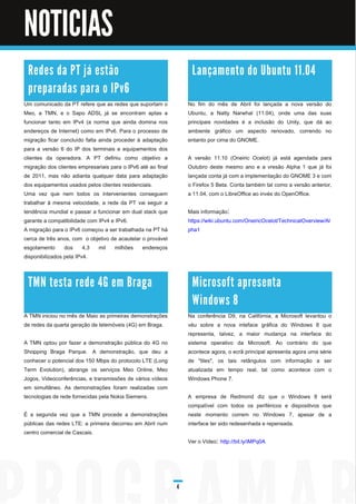 Noticias


NOTICIAS
 R e d e s d a PT j á e stã o                                      La n ç a m e n to d o U b u n tu 1 1 . 0 4
 p re p a ra d a s p a ra o I Pv6
Um comunicado da PT refere que as redes que suportam o            No fim do mês de Abril foi lançada a nova versão do
Meo, a TMN, e o Sapo ADSL já se encontram aptas a                 Ubuntu, a Natty Narwhal (1 1 .04), onde uma das suas
funcionar tanto em IPv4 (a norma que ainda domina nos             principais novidades é a inclusão do Unity, que dá ao
endereços de Internet) como em IPv6. Para o processo de           ambiente gráfico um aspecto renovado, correndo no
migração ficar concluído falta ainda proceder à adaptação         entanto por cima do GNOME.
para a versão 6 do IP dos terminais e equipamentos dos
clientes da operadora. A PT definiu como objetivo a               A versão 1 1 .1 0 (Oneiric Ocelot) já está agendada para
migração dos clientes empresariais para o IPv6 até ao final       Outubro deste mesmo ano e a vresão Alpha 1 que já foi
de 201 1 , mas não adianta qualquer data para adaptação           lançada conta já com a implementação do GNOME 3 e com
dos equipamentos usados pelos clientes residenciais.              o Firefox 5 Beta. Conta também tal como a versão anterior,
Uma vez que nem todos os intervenientes conseguem                 a 1 1 .04, com o LibreOffice ao invés do OpenOffice.
trabalhar à mesma velocidade, a rede da PT vai seguir a
tendência mundial e passar a funcionar em dual stack que          Mais informação:
garante a compatibilidade com IPv4 e IPv6.                        https://wiki.ubuntu.com/OneiricOcelot/TechnicalOverview/Al
A migração para o IPv6 começou a ser trabalhada na PT há          pha1
cerca de três anos, com o objetivo de acautelar o provável
esgotamento dos 4,3 mil milhões endereços
disponibilizados pela IPv4.



 TM N te sta re d e 4G e m B ra ga                                 M i c ro s o ft a p re s e n ta
                                                                   Wi n d o ws 8
A TMN iniciou no mês de Maio as primeiras demonstrações           Na conferência D9, na Califórnia, a Microsoft levantou o
de redes da quarta geração de telemóveis (4G) em Braga.           véu sobre a nova inteface gráfica do Windows 8 que
                                                                  representa, talvez, a maior mudança na interface do
A TMN optou por fazer a demonstração pública do 4G no             sistema operativo da Microsoft. Ao contrário do que
Shopping Braga Parque. A demonstração, que deu a                  acontece agora, o ecrã principal apresenta agora uma série
conhecer o potencial dos 1 50 Mbps do protocolo LTE (Long         de "tiles", os tais retângulos com informação a ser
Term Evolution), abrange os serviços Meo Online, Meo              atualizada em tempo real, tal como acontece com o
Jogos, Videoconferências, e transmissões de vários vídeos         Windows Phone 7.
em simultâneo. As demonstrações foram realizadas com
tecnologias de rede fornecidas pela Nokia Siemens.                A empresa de Redmond diz que o Windows 8 será
                                                                  compatível com todos os periféricos e dispositivos que
É a segunda vez que a TMN procede a demonstrações                 neste momento correm no Windows 7, apesar de a
públicas das redes LTE: a primeira decorreu em Abril num          interface ter sido redesenhada e repensada.
centro comercial de Cascais.
                                                                  Ver o Vídeo: http://bit.ly/iMPq0A




                                                              4
 