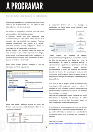A PROGRAMAR
M i c ro s o ft B i zTa l k Se rve r a o s o l h o s d o s p ro gra m a d o re s


poderem ser realizados num curto período de tempo, o que
origina a que as transacções ACID não sejam as mais                                O programador também tem a sua disposição a
adequadas para este tipo de cenários.                                              possibilidade de definir vários blocos (Handlers) para
                                                                                   tratamento de excepções:
Ao contrário da programação tradicional, o BizTalk Server
suporta dois tipos distintos de transacções:
• Atómicas: permite que uma transacção volte
automaticamente para o seu estado anterior em caso de a
operação não seja concluída com sucesso. Podemos
desenhar orquestrações com suporte ACID (Atomic,
Consistent, Isolated e Durable) configurando a Scope (ou
mesmo ao nível da orquestração) como atómica.
• Longa duração: Estes processos podem ficar activos por
dias, semanas ou por períodos de tempo mais longos,
podem conter várias transacções (nested transactions), e                           Quando lidamos com processos de negócio,
possibilita tratar excepções para recuperação de falha.                            nomeadamente os de longa duração, necessitamos sempre
Suporta consistência e durabilidade.                                               de falar de persistência dos dados por forma a
                                                                                   salvaguardamos de falhas e podermos efectuar o
Entre várias opções, pode-se configurar o tipo de                                  reprocessamento a partir de uma determinado ponto do
transacção ao nível da orquestração:                                               processo.      A    Orquestration     engine     persiste,
                                                                                   automaticamente, o estado das instâncias em execução
                                                                                   baseado no desenho das orquestrações efectuada pelo
                                                                                   programador, existindo alguns eventos ou etapas em que é
                                                                                   despoletado a operação de persistência, chamados pontos
                                                                                   de persistência:

                                                                                   • Ao nível do BizTalk Engine: quando as instancias das
                                                                                   orquestrações são suspensas, quando o sistema é
                                                                                   desligado de forma controlada, quando a engine determina
                                                                                   hidratar/desidratar os processos ou quando uma instância
                                                                                   da orquestração é concluída.
                                                                                   • Ao nível da Orquestração: quando o final de uma scope
                                                                                   transaccional é alcançado, na execução de outras
                                                                                   orquestrações através da Start Orchestration shape, na
                                                                                   Send Shape ou em breakpoints de debugging.
Assim como definir a transação ao nivel do “scope” por
forma a encapsular uma unidade de trabalho detro de um                             A persistência do estado das instâncias inclui: o progresso
contexto de transacção:                                                            actual da instância, o estado de qualquer componente .NET
                                                                                   que contêm informação do estado e está a ser utilizado na
                                                                                   orquestração assim como os valores das mensagens e
                                                                                   variáveis.

                                                                                   Para mais informação:
                                                                                   BizTalk Orchestration – Understanding Persistence points

                                                                              40
 
