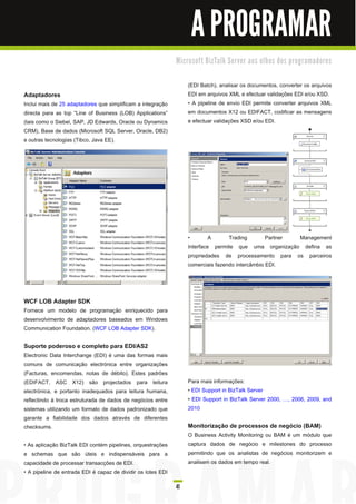 A PROGRAMAR
                                                              M i c ro s o ft B i zTa l k Se rve r a o s o l h o s d o s p ro gra m a d o re s


                                                                    (EDI Batch), analisar os documentos, converter os arquivos
Adaptadores                                                         EDI em arquivos XML e efectuar validações EDI e/ou XSD.
Inclui mais de 25 adaptadores que simplificam a integração          • A pipeline de envio EDI permite converter arquivos XML
directa para as top “Line of Business (LOB) Applications”           em documentos X1 2 ou EDIFACT, codificar as mensagens
(tais como o Siebel, SAP, JD Edwards, Oracle ou Dynamics            e efectuar validações XSD e/ou EDI.
CRM), Base de dados (Microsoft SQL Server, Oracle, DB2)
e outras tecnologias (Tibco, Java EE).




                                                                    •        A      Trading        Partner Management
                                                                    Interface permite que uma organização defina as
                                                                    propriedades de processamento para os parceiros
                                                                    comerciais fazendo intercâmbio EDI.




WCF LOB Adapter SDK
Fornece um modelo de programação enriquecido para
desenvolvimento de adaptadores baseados em Windows
Communication Foundation. (WCF LOB Adapter SDK).

Suporte poderoso e completo para EDI/AS2
Electronic Data Interchange (EDI) é uma das formas mais
comuns de comunicação electrónica entre organizações
(Facturas, encomendas, notas de débito). Estes padrões
(EDIFACT, ASC X1 2) são projectados para leitura                    Para mais informações:
electrónica, e portanto inadequados para leitura humana,            • EDI Support in BizTalk Server
reflectindo à troca estruturada de dados de negócios entre          • EDI Support in BizTalk Server 2000,              , 2006, 2009, and
sistemas utilizando um formato de dados padronizado que             201 0
garante a fiabilidade dos dados através de diferentes
checksums.                                                          Monitorização de processos de negócio (BAM)
                                                                    O Business Activity Monitoring ou BAM é um módulo que
• As aplicação BizTalk EDI contém pipelines, orquestrações          captura dados de negócio e milestones do processo
e schemas que são úteis e indispensáveis para a                     permitindo que os analistas de negócios monitorizem e
capacidade de processar transacções de EDI.                         analisem os dados em tempo real.
• A pipeline de entrada EDI é capaz de dividir os lotes EDI

                                                              41
 