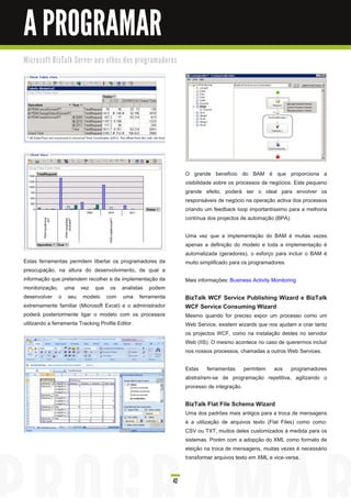 A PROGRAMAR
M i c ro s o ft B i zTa l k Se rve r a o s o l h o s d o s p ro gra m a d o re s




                                                                                   O grande benefício do BAM é que proporciona a
                                                                                   visibilidade sobre os processos de negócios. Este pequeno
                                                                                   grande efeito, poderá ser o ideal para envolver os
                                                                                   responsáveis de negócio na operação activa dos processos
                                                                                   criando um feedback loop importantíssimo para a melhoria
                                                                                   contínua dos projectos de automação (BPA).

                                                                                   Uma vez que a implementação do BAM é muitas vezes
                                                                                   apenas a definição do modelo e toda a implementação é
                                                                                   automatizada (geradores), o esforço para incluir o BAM é
Estas ferramentas permitem libertar os programadores da                            muito simplificado para os programadores.
preocupação, na altura do desenvolvimento, de qual a
informação que pretendem recolher e da implementação da                            Mais informações: Business Activity Monitoring
monitorização, uma vez que os analistas podem
desenvolver o seu modelo com uma ferramenta                                        BizTalk WCF Service Publishing Wizard e BizTalk
extremamente familiar (Microsoft Excel) e o administrador                          WCF Service Consuming Wizard
poderá posteriormente ligar o modelo com os processos                              Mesmo quando for preciso expor um processo como um
utilizando a ferramenta Tracking Profile Editor.                                   Web Service, existem wizards que nos ajudam a criar tanto
                                                                                   os projectos WCF, como na instalação destes no servidor
                                                                                   Web (IIS). O mesmo acontece no caso de querermos incluir
                                                                                   nos nossos processos, chamadas a outros Web Services.

                                                                                   Estas ferramentas permitem aos programadores
                                                                                   abstraírem-se de programação repetitiva, agilizando o
                                                                                   processo de integração.

                                                                                   BizTalk Flat File Schema Wizard
                                                                                   Uma dos padrões mais antigos para a troca de mensagens
                                                                                   é a utilização de arquivos texto (Flat Files) como como:
                                                                                   CSV ou TXT, muitos deles customizados à medida para os
                                                                                   sistemas. Porém com a adopção do XML como formato de
                                                                                   eleição na troca de mensagens, muitas vezes é necessário
                                                                                   transformar arquivos texto em XML e vice-versa.


                                                                              42
 