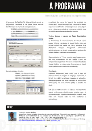 A PROGRAMAR
                                                              M i c ro s o ft B i zTa l k Se rve r a o s o l h o s d o s p ro gra m a d o re s


A ferramenta “BizTalk Flat File Schema Wizard” permite ao           A definição das regras de “parsing” fica embebida no
programador facilmente e de forma visual efectuar                   schema XSD, simplificando logo toda a reutilização destes
transformação de arquivos de texto posicionais:                     esquemas nos diferentes pontos do processo. Em qualquer
        CABEÇALHOXXXXXXXXXXXXXXXXXXXX                               ponto o documento poderá ser novamente traduzido para
        CORPOXXXXXXXXXXXXXXXXXXXXXXXX                               flat-file pois a definição é declarativa e simétrica.
        CORPOXXXXXXXXXXXXXXXXXXXXXXXX
        RODAPÉXXXXXXXXXXXXXXXXXXXXXXX                               Testes, debug e suporte ao Team Foundation
                                                                    Server
                                                                    As ferramentas de desenvolvimento do BizTalk usam
                                                                    pastas, ficheiros e projectos do Visual Studio. Assim as
                                                                    equipas podem tirar partido de todo o ambiente ALM
                                                                    (Application     Lifecycle   Management)      colaborando
                                                                    naturalmente com os demais programadores, gestores de
                                                                    projecto e testers que fazem parte da equipa.

                                                                    Claro que dentro do VS vão encontrar suporte para debug,
                                                                    seja dos orchestrations, ou dos mapas (XSLT), ou
                                                                    componentes de pipelines. Bem como para a realização de
                                                                    Testes Unitários e muitas outras ferramentas do Visual
                                                                    Studio (da Microsoft ou de outros fornecedores).

Ou delimitado por símbolos:                                         Conclusão
             1 999990;1 ;P01 1 0;1 ;1 ;201 1 0307;                  Conforme apresentado neste artigo, com o foco no
             1 999990;2;P0529;2;2;201 1 0307;                       desenvolvimento de soluções de integração empresarial, o
             1 999990;3;P0530;3;3;201 1 0307;                       BizTalk Server 201 0 simplifica a integração de aplicações,
                                                                    independentemente dos seus interfaces se encontrarem
                                                                    dentro (EAI), nos seus parceiros (B2B) ou alojados na
                                                                    cloud.

                                                                    Este tipo de middleware torna-se cada vez mais importante
                                                                    quando o número de endpoints cresce cada vez mais e o
                                                                    tipo de mensagens transaccionadas se torna cada vez mais
                                                                    crítico num mercado cada vez mais electrónico e
                                                                    automatizado.



 AUTOR

                     Escrito por Sandro Pereira.
                     Actualmente Senior Software Developer na empresa DevScope. É Microsoft Most Valuable Professional
                     (MVP) em Microsoft BizTalk. O seu principal foco de interesse são as tecnologias e plataformas de
                     Integração (EAI): BizTalk e SOAP / XML / XSLT e Net, que utiliza desde 2002.
                     É um participante bastante activo nos fóruns da Microsoft (MSDN BizTalk Server Forums) e autor do blog
                     http://sandroaspbiztalkblog.wordpress.com - Twitter: @sandro_asp


                                                              43
 