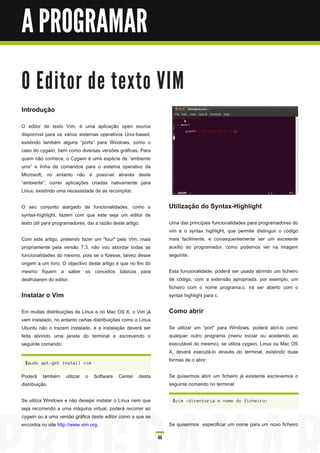 A PROGRAMAR

O E d i to r d e te xto VI M
Introdução
O editor de texto Vim, é uma aplicação open source
disponível para os vários sistemas operativos Unix-based,
existindo também alguns “ports” para Windows, como o
caso do cygwin, bem como diversas versões gráficas. Para
quem não conhece, o Cygwin é uma espécie de “ambiente
unix” e linha de comandos para o sistema operativo da
Microsoft, no entanto não é possível através deste
“ambiente”, correr aplicações criadas nativamente para
Linux, existindo uma necessidade de as recompilar.

O seu conjunto alargado de funcionalidades, como o                 Utilização do Syntax-Highlight
syntax-highlight, fazem com que este seja um editor de
texto útil para programadores, daí a razão deste artigo.           Uma das principais funcionalidades para programadores do
                                                                   vim é o syntax highlight, que permite distinguir o código
Com este artigo, pretendo fazer um "tour" pelo Vim, mais           mais facilmente, e consequentemente ser um excelente
propriamente pela versão 7.3, não vou abordar todas as             auxílio ao programador, como podemos ver na imagem
funcionalidades do mesmo, pois se o fizesse, talvez desse          seguinte:
origem a um livro. O objectivo deste artigo é que no fim do
mesmo fiquem a saber os conceitos básicos para                     Esta funcionalidade, poderá ser usada abrindo um ficheiro
desfrutarem do editor.                                             de código, com a extensão apropriada, por exemplo, um
                                                                   ficheiro com o nome programa.c, irá ser aberto com o
Instalar o Vim                                                     syntax highlight para c.

Em muitas distribuições de Linux e no Mac OS X, o Vim já           Como abrir
vem instalado, no entanto certas distribuições como o Linux
Ubuntu não o trazem instalado, e a instalação deverá ser           Se utilizar um “port” para Windows, poderá abri-lo como
feita abrindo uma janela do terminal e escrevendo o                qualquer outro programa (menu iniciar ou acedendo ao
seguinte comando:                                                  executável do mesmo), se utiliza cygwin, Linux ou Mac OS
                                                                   X, deverá executá-lo através do terminal, existindo duas
 $ s u d o a pt-g et i n s ta l l vi m
                                                                   formas de o abrir:

Poderá também utilizar o Software Center desta                     Se quisermos abrir um ficheiro já existente escrevemos o
distribuição.                                                      seguinte comando no terminal:

Se utiliza Windows e não desejar instalar o Linux nem que           $ vi m < d i rec tori a e n ome d o fi c h ei ro>
seja recorrendo a uma máquina virtual, poderá recorrer ao
cygwin ou a uma versão gráfica deste editor como a que se
encontra no site http://www.vim.org.                               Se quisermos especificar um nome para um novo ficheiro

                                                              44
 
