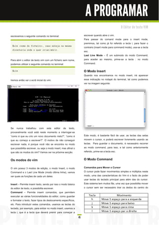 A PROGRAMAR
                                                                                                        O E d i to r d e te xto VI M


escrevemos o seguinte comando no terminal:                             escrever quando abre o vim.
                                                                       Para passar do comand mode para o insert mode,
                                                                       premimos, tal como já foi referido a tecla i, para fazer o
 $ vi m < n ome d o fi c h ei ro> , c a s o es tej a n a mes ma
                                                                       contrario (insert mode para command mode), usa-se a tecla
 d i rec tori a on d e o q u er c ri a r/ a bri r.
                                                                       esc.
                                                                       Last Line Mode – É um submodo do modo Command,
Para abrir o editor de texto vim com um ficheiro sem nome,             para aceder ao mesmo, prime-se a tecla : no modo
podemos utilizar o seguinte comando no terminal:                       Command.

 $ vi m                                                                O Modo Insert
                                                                       Quando nos encontramos no modo insert, irá aparecer
Iremos então ver o ecrã inicial do vim:                                essa indicação no rodapé do terminal, tal como podemos
                                                                       ver na imagem seguinte:




Se nunca trabalhou com este editor de texto,
provavelmente você está neste momento a interrogar-se
“como é que eu crio um novo documento nisto?”, “como é                 Este modo, é bastante fácil de usar, as teclas das setas
que eu começo a escrever?”. O motivo de não conseguir                  movem o cursor, e poderá escrever livremente usando as
escrever nada, é porque você não se encontra no modo                   teclas. Para guardar o documento, é necessário recorrer
que possibilita escrever, ou seja o modo insert, mas afinal o          ao modo command, para isso, e tal como anteriormente
que são os modos do vim? Vamos ver na próxima secção.                  referido, prime-se a tecla esc.

Os modos do vim                                                        O Modo Command
O vim possui 3 modos de edição, o modo Insert, o modo                  Comandos para Mover o Cursor
Command e o Last Line Mode (modo última linha), vamos                  O cursor pode fazer movimentos simples e múltiplos neste
ver quais as funções de cada um deles:                                 modo, uma das características do Vim é o facto de poder
                                                                       usar teclas do teclado principal para além das do cursor.
Insert – Permite inserir texto, sendo por isso o modo básico           Este sistema tem muitos fãs, uma vez que possibilita mover
do editor de texto, e possibilita escrever.                            o cursor sem ser necessário tirar os dedos do centro do
Command – Permite inserir comandos, que permitem
executar as várias funcionalidades do editor, como guardar
e formatar o texto, fazer tipos de deslocamento específicos,
etc. Para introduzir estes comandos, usamos as teclas do
teclado, por exemplo, para entrar no modo insert, usamos a
tecla i, que é a tecla que deverá premir para começar a
                                                                  45
 