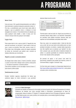 A PROGRAMAR
                                                                                                        O E d i to r d e te xto VI M


                                                                     deslocar (fazer scroll) ao ecrã:
Mover Texto

Uma vez que o Vim, guarda temporariamente num buffer o
texto eliminado, é possível restaurá-lo premindo a tecla “p”.
Por isso, o procedimento para mover texto neste editor é
apagar o que se pretende mover, e restaurar no local                 Conclusão
desejado com a tecla “p”. No entanto tenha em atenção que
após qualquer outra edição, o texto é limpo, por isso                Termina assim, este tour pelo vim. Agora que já conhece os
restaure sempre antes de qualquer outra edição.                      conceitos básicos deste editor e se estiverem interessado
                                                                     em perceber mais poderá encontrar diversos sites que
Copiar Texto                                                         explicam as funcionalidades avançadas deste editor.

Para copiar texto no vim, usa-se a tecla “y” seguida de uma          Para mim, este é um excelente editor, o facto de não dar
tecla de movimento, ou da tecla “y” para copiar a linha em           uso ao rato, faz com que tenha como público-alvo os mais
que o cursor se encontra. Para colar, usa-se a tecla “p”.            puristas do teclado, no entanto, e apesar deste argumento,
Para obter mais informações, acerca de alguns exemplos               isso não significa que as pessoas que “gostam” do rato,
de teclas de movimento que poderá usar, consulte as                  não o possam usar, pois este editor é bastante simples de
tabelas referentes aos movimentos.                                   utilizar, e a grande quantidade de comandos disponíveis,
                                                                     tornam mais rápidas certas operações.
Repetir ou anular o comando anterior
                                                                     Se precisar de ajuda, o vim possui uma série de
Se desejar fazer várias vezes o mesmo comando, coloque               documentos, bastando para aceder aos mesmos, entrar no
o cursor no local onde o deseja correr e prima a tecla ponto         Command Mode, e digitar o comando :help.
(.). Irá aplicar novamente o comando anterior.
Caso tenha cometido um erro de edição, recorra à tecla “u”,          Um bom sítio para começar é a cheat-sheet disponível em
para anular a última acção.                                          http://www.tuxfiles.org/linuxhelp/vimcheat.html, onde poderá
                                                                     consultar outros comandos úteis.
Deslocamentos no ecrã

Existem também algumas sequências de teclas que
podemos digitar no modo command e que permitem


 AUTOR

                    Escrito por Fábio Domingos
                    Estudante de Gestão de Sistemas de Informação na Escola Superior de Ciências Empresariais do Instituto
                    Politécnico de Setúbal, tem como principal hobbie a informática, nomeadamente as áreas de
                    programação, bases de dados e IT Support. É moderador global do forum Portugal-a-Programar, membro
                    do Staff desta revista e por vezes contribui com soluções para a comunidade Experts-Exchange.
                    Blog pessoal - @fdomingos



                                                                47
 
