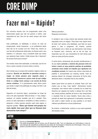 CORE DUMP

Fa ze r m a l = R á p i d o ?
Em conversa recente com um programador sobre uma                      Silêncio pensativo...
determinada opção que não me parecia a melhor, este                   Resposta inconclusiva...
respondeu-me que “teve de ser assim porque não havia
tempo”.                                                               A verdade é que a larga maioria das pessoas aceita esta
                                                                      expressão como um dogma. “Para fazer mais rápido tenho
Esta justificação, ou fatalidade, é comum no meio da                  de fazer mal” parece uma fatalidade, qual fado de quem
programação, sendo impossível a um profissional desta                 ganha a vida a programar. No entanto, quando
área não se ter cruzado com ela. Todos nós, mesmo os                  confrontadas com o facto de que demorariam mais tempo
que não são profissionais desta área, já olharam para o seu           se fizessem bem, nenhuma, até ao dia de hoje, me
trabalho e o criticaram. Isso é excelente dado que indica             respondeu que sim, que necessitaria de mais tempo para
que sabemos fazer melhor. Então porque não o fazemos?                 fazer as coisas de forma correcta.
Só porque havia pouco tempo?
                                                                      A minha teoria, obviamente não provada cientificamente, é
Ouvi tantas vezes esta explicação, ou desculpa, que tal me            de que com a pressão, a maioria das pessoas entra em
levou a parar e pensar um pouco sobre a mesma.                        stress e baixa os seus próprios padrões de qualidade,
                                                                      aceitando como médio um trabalho que rejeitariam em
Sem dúvida que os prazos têm poderes mágicos sobre os                 condições normais. Em casos mais críticos, esta baixa de
projectos. Quando um dead-line se aproxima começa a                   padrões é acompanhada por trashing mental, onde as
magia: os testes passam para segundo plano, a                         pessoas deixam de conseguir raciocionar de forma clara,
documentação resume-se a pouco mais do que código                     afectando assim o resultado final do seu trabalho.
fonte e o código fonte começa a ser escrito de forma
menos ortodoxa... E é precisamente neste último ponto                 Sejam quais forem as razões na verdade “fazer mal” não
que reside a origem da justificação de código mal feito: a tal        implica que se faça “mais rápido”. Obviamente haverá
falta de tempo...                                                     excepções, mas mesmo sobre a pressão de um dead line
                                                                      devemos ser capazes de manter a cabeça fria e ser fieis
Seguindo um raciocínio lógico, corroborado ao longo de                aos nossos próprios padrões de forma a não comprometer
anos a fio pela expressão “falta de tempo => mau código”,             o resultado final do nosso trabalho. Numa área onde a
qualquer um poderá acreditar que tal é verdade. Para                  pressão de dead lines agressivos é demasiado recorrente,
provar se esta expressão é verdadeira ou falsa comecei a              não ceder e saber manter os seus padrões é um factor
perguntar a todos quantos quantos usam este dogma, a                  valiosos que diferencia os bons profissionais.
seguinte questão: “ Dizes que fizeste mal porque era
mais rápido. Isso quer dizer que se fizesses bem                      No entanto, e infelizmente, continuo a ouvir esta expressão
demorarias mais tempo?”                                               demasiadas vezes...


 AUTOR

                    Escrito por Fernando Martins
                    Faz parte da geração que se iniciou nos ZX Spectrum 48K. Tem um Mestrado em Informática e mais de
                    uma década de experiência profissional nas áreas de Tecnologias e Sistemas de Informação. Criou a sua
                    própria consultora sendo a sua especialidade a migração de dados.



                                                                 50
 