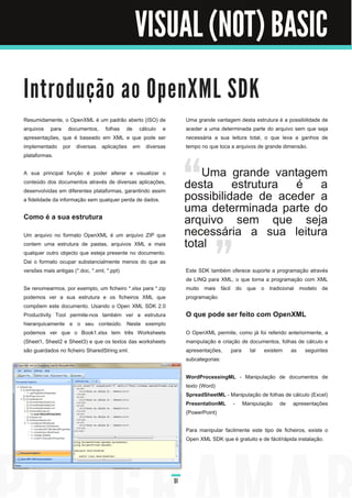 VISUAL (NOT) BASIC

I n tro d u ç ã o a o O p e n XM L S D K
Resumidamente, o OpenXML é um padrão aberto (ISO) de              Uma grande vantagem desta estrutura é a possibilidade de
arquivos para documentos, folhas de cálculo e                     aceder a uma determinada parte do arquivo sem que seja
apresentações, que é baseado em XML e que pode ser                necessária a sua leitura total, o que leva a ganhos de
implementado por diversas aplicações em diversas                  tempo no que toca a arquivos de grande dimensão.
plataformas.

A sua principal função é poder alterar e visualizar o                 Uma grande vantagem
conteúdo dos documentos através de diversas aplicações,
                                                                  desta estrutura é a
desenvolvidas em diferentes plataformas, garantindo assim
a fidelidade da informação sem qualquer perda de dados.           possibilidade de aceder a
                                                                  uma determinada parte do
Como é a sua estrutura                                            arquivo sem que seja
Um arquivo no formato OpenXML é um arquivo ZIP que                necessária a sua leitura
contem uma estrutura de pastas, arquivos XML e mais
qualquer outro objecto que esteja presente no documento.
                                                                  total
Dai o formato ocupar substancialmente menos do que as
versões mais antigas (*.doc, *.xml, *.ppt)                        Este SDK também oferece suporte a programação através
                                                                  de LINQ para XML, o que torna a programação com XML
Se renomearmos, por exemplo, um ficheiro *.xlsx para *.zip        muito mais fácil do que o tradicional modelo de
podemos ver a sua estrutura e os ficheiros XML que                programação.
compõem este documento. Usando o Open XML SDK 2.0
Productivity Tool permite-nos também ver a estrutura              O que pode ser feito com OpenXML
hierarquicamente e o seu conteúdo. Neste exemplo
podemos ver que o Book1 .xlsx tem três Worksheets                 O OpenXML permite, como já foi referido anteriormente, a
(Sheet1 , Sheet2 e Sheet3) e que os textos das worksheets         manipulação e criação de documentos, folhas de cálculo e
são guardados no ficheiro SharedString.xml.                       apresentações, para tal existem as seguintes
                                                                  subcategorias:

                                                                  WordProcessingML - Manipulação de documentos de
                                                                  texto (Word)
                                                                  SpreadSheetML - Manipulação de folhas de cálculo (Excel)
                                                                  PresentationML - Manipulação de apresentações
                                                                  (PowerPoint)

                                                                  Para manipular facilmente este tipo de ficheiros, existe o
                                                                  Open XML SDK que é gratuito e de fácil/rápida instalação.




                                                             51
 