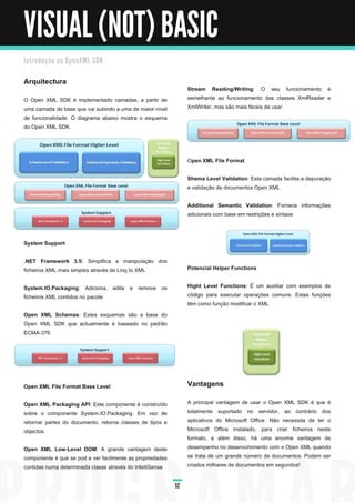 VISUAL (NOT) BASIC
I n tro d u ç ã o a o O p e n XM L SD K


Arquitectura
                                                                Stream Reading/Writing : O seu funcionamento é
O Open XML SDK é implementado camadas, a partir de              semelhante ao funcionamento das classes XmlReader e
uma camada de base que vai subindo a uma de maior nível         XmlWriter, mas são mais fáceis de usar
de funcionalidade. O diagrama abaixo mostra o esquema
do Open XML SDK.



                                                                O pen XML File Format

                                                                Shema Level Validation : Esta camada facilita a depuração
                                                                e validação de documentos Open XML

                                                                Additional Semantic Validation : Fornece informações
                                                                adicionais com base em restrições e sintaxe



System Support

.NET Framework 3.5: Simplifica a manipulação dos
ficheiros XML mais simples através de Linq to XML               Potencial Helper Functions

System.IO.Packaging : Adiciona, edita e remove os               Hight Level Functions : É um auxiliar com exemplos de
ficheiros XML contidos no pacote                                código para executar operações comuns. Estas funções
                                                                têm como função modificar o XML
Open XML Schemas : Estes esquemas são a base do
Open XML SDK que actualmente é baseado no padrão
ECMA-376




Open XML File Format Base Level                                 Vantagens
Open XML Packaging API : Este componente é construído           A principal vantagem de usar o Open XML SDK é que é
sobre o componente System.IO.Packaging. Em vez de               totalmente suportado no servidor, ao contrário dos
retornar partes do documento, retorna classes de tipos e        aplicativos do Microsoft Office. Não necessita de ter o
objectos.                                                       Microsoft Office instalado, para criar ficheiros neste
                                                                formato, e além disso, há uma enorme vantagem de
Open XML Low-Level DOM : A grande vantagem deste                desempenho no desenvolvimento com o Open XML quando
componente é que se pod e ver facilmente as propriedades        se trata de um grande número de documentos. Podem ser
contidas numa determinada classe através do IntelliSense        criados milhares de documentos em segundos!


                                                           52
 