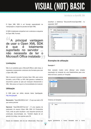 VISUAL (NOT) BASIC
                                                                                          I n tro d u ç ã o a o O p e n XM L S D K


                                                                   escolham a referência “DocumentFormat.OpenXML”, no
O Open XML SDK é um formato especializado na                       separador .NET
manipulação e criação de pacotes de Open XML.

O SDK é totalmente compatível com a estrutura e esquema
do Open XML Formats.



   A principal vantagem
de usar o Open XML SDK
é que é totalmente
suportado no servidor ...
não necessita de ter o
Microsoft Office instalado
                                                                   Exemplos de utilização
Limitações
                                                                   Exemplo 1
Não é um substituto para o Microsoft Office e além disso, é
necessário compreender a estrutura dos formatos para usar          Este exemplo mostra como efectuar uma simples
o Open XML SDK.                                                    exportação do conteúdo de uma DataGridView para uma
                                                                   folha de Excel, usando um Template
Não é possível converter formatos Open XML para outros
formatos, como HTML ou XPS. Não garante a validade do
documento quando se opta por manipular directamente o
XML. Não possui um layout ou funcionalidades de recalculo

Utilização
O SDK pode ser obtido através desta hiperligação:
http://bit.ly/jkaykK

Necessário: “OpenXMLSDKv2.msi” – É aqui que está a Dll             Criamos um template:
que vamos precisar

Opcional : “OpenXMLSDKTool.msi” – É uma espécie de
explorador do arquivo (Open XML SDK 2.0 Productivity
Tool), onde se pode visualizar o seu esquema (árvore) de
construção, documentação, etc.. Também dispõe de um
gerador de código, mas apenas para C#.

Depois de instalado, terá de ser referenciado. Para isso           Agora guardamos o nosso template com o nome

                                                              53
 