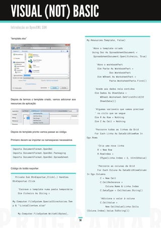 VISUAL (NOT) BASIC
I n tro d u ç ã o a o O p e n XM L SD K


“template.xlsx”
                                                                           M y. Res ou rc es . Templ a te, F a l s e)


                                                                                 ' Abre o templ a te c ri a d o
                                                                                 U s i n g Doc As S prea d s h eetDoc u men t =
                                                                                   S prea d s h eetDoc u men t. Open ( fi c h ei ro, Tru e)


                                                                                      ' Abre o workbookPa rt
                                                                                        Di m Pa rte As WorkbookPa rt =
                                                                                                       Doc . WorkbookPa rt
                                                                                        Di m WS h eet As Works h eetPa rt =
                                                                                                       Pa rte. Works h eetPa rts . F i rs t( )


                                                                                     ' Ac ed e a os d a d os n el a c on ti d os
                                                                                     Di m Da d os As S h eetDa ta =
                                                                                           WS h eet. Works h eet. GetF i rs tCh i l d ( Of
Depois de termos o template criado, vamos adicionar aos
                                                                                           S h eetDa ta ) ( )
resources da aplicação
                                                                                     ' Al g u ma s va ri a vei s q u e va mos prec i s a r
                                                                                     ' n o c i c l o q u e s e s eg u e
                                                                                     Di m R As Row = N oth i n g
                                                                                     Di m C As Cel l = N oth i n g


                                                                                     ' Perc orre tod a s a s l i n h a s d a Gri d
Depois do template pronto vamos passar ao código.
                                                                                     F or E a c h L i n h a As Da ta Gri d Vi ewRow I n
                                                                           Dg v. Rows
Primeiro devem-se importar os namespaces necessários
                                                                                        ' Cri a u ma n ova l i n h a
  I mports Doc u men tF orma t. Open Xml                                                R = N ew Row
  I mports Doc u men tF orma t. Open Xml . Pa c ka g i n g                              R. RowI n d ex =
  I mports Doc u men tF orma t. Open Xml . S prea d s h eet                                CType( L i n h a . I n d ex + 2 , U I n t32 Va l u e)


                                                                                        ' Perc orre a s c ol u n a s d a Gri d
Código do botão exportar:
                                                                                        F or E a c h Col u n a As Da ta Gri d Vi ewCol u mn
                                                                           I n Dg v. Col u mn s
    Pri va te S u b Btn E xporta r_Cl i c k( …) H a n d l es                               C = N ew Cel l
  Btn E xporta r. Cl i c k                                                                 C. Cel l Referen c e =
                                                                                                  Col u n a . N a me & L i n h a . I n d ex
       ' E s c reve o templ a te n u ma pa s ta temporá ri a                               C. Da ta Type = Cel l Va l u es . S tri n g ( )
       Di m fi c h ei ro As S tri n g =

                                                                                           ' Ad i c i on a o va l or à c ol u n a
  M y. Compu ter. F i l eS ys tem. S pec i a l Di rec tori es . Tem                        C. Cel l Va l u e =
  p & " L i s ta Cl i en tes . xl s x"                                                           N ew Cel l Va l u e( L i n h a . Cel l s
                                                                           ( Col u n a . I n d ex) . Va l u e. ToS tri n g ( ) )
       M y. Compu ter. F i l eS ys tem. Wri teAl l Bytes ( ,

                                                                      54
 