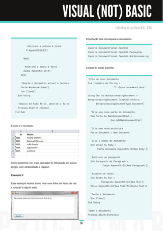 VISUAL (NOT) BASIC
                                                                                                    I n tro d u ç ã o a o O p e n XM L S D K


                                                                    Importação dos namespaces necessários

                 ' Ad i c i on a a c ol u n a à l i n h a
                                                                     I mports Doc u men tF orma t. Open Xml
                 R. Appen d Ch i l d ( C)
                                                                     I mports Doc u men tF orma t. Open Xml . Pa c ka g i n g
                                                                     I mports Doc u men tF orma t. Open Xml . Word proc es s i n g
            N ext


            ' Ad i c i on a a l i n h a à fol h a                   Código do botão exportar
            Da d os . Appen d Ch i l d ( R)
         N ext
                                                                     ' Cri a u m n ovo d oc u men to
         ' Gu a rd a o d oc u men to a c tu a l e fec h a -o         Di m fi c h ei ro As S tri n g =
         Pa rte. Workbook. S a ve( )                                                             " C: E xporta c a oWord . d oc x"
         Doc . Cl os e( )
      End Usi ng                                                     U s i n g Doc As Word proc es s i n g Doc u men t =
                                                                     Word proc es s i n g Doc u men t. Crea te( fi c h ei ro,
      ' Depoi s d e tu d o fei to, a bre-s e a fol h a                       Word proc es s i n g Doc u men tType. Doc u men t)
      Proc es s . S ta rt( fi c h ei ro)
    End Sub                                                            ' Cri a u ma n ova pa rte d o d oc u men to
                                                                       Di m Pa rte As M a i n Doc u men tPa rt =
                                                                                              Doc . Ad d M a i n Doc u men tPa rt

E este é o resultado:
                                                                       ' Cri a u ma n ova es tru tu ra
                                                                       Pa rte. Doc u men t = N ew Doc u men t


                                                                       ' Cri a o c orpo d o d oc u men to
                                                                       Di m Corpo As Bod y =
                                                                               Pa rte. Doc u men t. Appen d Ch i l d ( N ew Bod y( ) )


                                                                       ' Ad i c i on a u m pa ra g ra fo
                                                                       Di m Pa ra g ra fo As Pa ra g ra ph =
Como podemos ver, esta operação foi efectuada em pouco
                                                                                     Corpo. Appen d Ch i l d ( N ew Pa ra g ra ph ( ) )
tempo, com simplicidade e rapidez.

                                                                       ' E s c reve u m texto
Exemplo 2
                                                                       Di m Texto As Ru n =
                                                                                   Pa ra g ra fo. Appen d Ch i l d ( N ew Ru n ( ) )
Este exemplo mostra como criar uma folha de Word de raiz
                                                                       Texto. Appen d Ch i l d ( N ew Text( TxtTexto. Text) )
e colocar lá algum texto

                                                                       ' F ec h a o d oc u men to
                                                                       Doc . Cl os e( )
                                                                     End Usi ng


                                                                     ' Abre o d oc u men to
                                                                     Proc es s . S ta rt( fi c h ei ro)


                                                               55
 