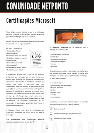 COMUNIDADE NETPONTO

C e rti fi c a ç õ e s M i c ro s o ft

Neste artigo pretendo abordar o que é a certificação
Microsoft e clarificar o leitor sobre o percurso a percorrer
para obter a certificação e quais os benefícios.

Decerto que os mais interessados neste tema, já se devem
ter deparado com as seguintes dúvidas:
                                                                    Os principais benefícios que se destacam com a
• O que é a certificação?
                                                                    obtenção da certificação são:
• Quais os benefícios?
• Como começar?
                                                                    • Reconhecimento Profissional
• Que exame tenho que realizar?
                                                                    • Produtividade
• Onde devo realizar os exames?
                                                                    • Certificação Internacional
• Quanto custa?
                                                                    • Informação Privilegiada
• Como são os exames?
                                                                    • Eventos
• Como estudar?
                                                                    • Descontos
• Quanto tempo demora obter?
• Que títulos posso obter?
                                                                    O vasto leque de produtos e tecnologias Microsoft origina
                                                                    que estejam disponíveis muitos exames, o melhor será
A Certificação Microsoft não é mais do que formação
                                                                    filtrar pela área para a qual se pretende obter certificação.
profissional, que não exige que um aluno tenha curso
                                                                    As áreas disponíveis são:
superior para se tornar um profissional qualificado para
desenvolver e dar suporte às tecnologias Microsoft. É o
                                                                    • Server technologies
método mais rápido e reconhecido para obter
                                                                    • Developer tools and applications
conhecimento sobre os produtos e tecnologias Microsoft
                                                                    • Microsoft Dynamics
que estão em uso ou que acabaram de ser lançados no
                                                                    • Windows
mercado. A certificação é atribuída de acordo com a
                                                                    • Microsoft Office
aprovação nos exames oficiais da Microsoft, desta forma
                                                                    • Security
um aluno que obtenha aprovação em um exame, torna-se
                                                                    • Other solutions
Microsoft Certified Professional (MCP) e é emitido por parte
da Microsoft, um documento comprovativo da sua
                                                                    Escolhida a área em que o leitor se enquadra ou pretende
capacidade e qualificação, garantindo desta forma a
                                                                    obter certificação, coloca-se a grande questão:
diferenciação no mercado.
                                                                           Como começar?
A Microsoft oferece uma série de certificações que
qualificam o profissional de acordo com a sua área de
                                                                           Escolher a certificação que pretende fazer;
tecnologia.
                                                                           Escolher o primeiro exame;
“Os profissionais com Certificação               Microsoft
destacam-se no panorama laboral das TI”


                                                               58
 