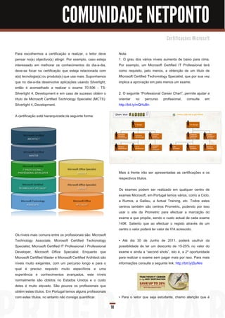 COMUNIDADE NETPONTO
                                                                                                     C e rti fi c a ç õ e s M i c ro s o ft


Para escolhermos a certificação a realizar, o leitor deve             Nota:
pensar no(s) objectivo(s) atingir. Por exemplo, caso esteja           1 . O grau dos vários níveis aumenta de baixo para cima.
interessado em melhorar os conhecimentos do dia-a-dia,                Por exemplo, um Microsoft Certified IT Professional terá
deve-se focar na certificação que esteja relacionada com              como requisito, pelo menos, a obtenção de um título de
a(s) tecnologia(s) ou produto(s) que usa mais. Suponhamos             Microsoft Certified Techonology Specialist, que por sua vez
que no dia-a-dia desenvolve aplicações usando Silverlight,            implica a aprovação em pelo menos um exame.
então é aconselhado a realizar o exame 70-506 - TS:
Silverlight 4, Development e em caso de sucesso obtém o               2. O seguinte “Professional Career Chart”, permite ajudar a
título de Microsoft Certified Technology Specialist (MCTS):           orientar no percurso profissional, consulte em
Silverlight 4, Development.                                           http://bit.ly/mQHuBn

A certificação está hierarquizada da seguinte forma:




                                                                      Mais á frente irão ser apresentadas as certificações e os
                                                                      respectivos títulos.

                                                                      Os exames podem ser realizado em qualquer centro de
                                                                      exames Microsoft, em Portugal temos vários, como a Ciclo,
                                                                      a Rumos, a Galileu, a Actual Training, etc. Todos estes
                                                                      centros também são centros Prometric, podendo por isso
                                                                      usar o site da Prometric para efectuar a marcação do
                                                                      exame a que propõe, sendo o custo actual de cada exame
                                                                      1 40€. Saliento que ao efectuar o registo através de um
                                                                      centro o valor poderá ter valor de IVA acrescido.
Os níveis mais comuns entre os profissionais são: Microsoft
Technology Associate, Microsoft Certified Techonology                 • Até dia 30 de Junho de 201 1 , poderá usufruir da
Specialist, Microsoft Certified IT Professional / Professional        possibilidade de ter um desconto de 1 5-25% no valor do
Developer, Microsoft Office Specialist. Enquanto que                  exame e ainda a “second shots”, isto é, a 2ª oportunidade
Microsoft Certified Master e Microsoft Certified Architect são        para realizar o exame sem pagar mais por isso. Para mais
níveis muito exigentes, com um percurso longo e para o                informações consulte o seguinte link: http://bit.ly/jSuNre
qual é preciso requisito muito específicos e uma
experiência e conhecimentos avançados, este níveis
normalmente são obtidos no Estados Unidos e o custo
deles é muito elevado. São poucos os profissionais que
obtém estes títulos. Em Portugal temos alguns profissionais
com estes títulos, no entanto não consigo quantificar.                • Para o leitor que seja estudante, chamo atenção que é

                                                                 59
 