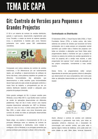 TEMA DE CAPA
G i t: C o n tro l o d e Ve rs õ e s p a ra Pe q u e n o s e
G ra n d e s Pro j e c to s
O Git é um sistema de controlo de versões distribuído,             Centralizado vs Distríbuido
gratuito e open-source, desenvolvido originalmente pelo
Linus Torvalds, o criador do kernel do sistema operativo           O Subversion (SVN), o Visual Source Safe (VSS), o Team
Linux, e actualmente é mantido pelo Junio Hamano                   Foundation Server (TFS), e muitos outros, são todos
juntamente com outros quase 300 colaboradores                      sistemas de controlo de versões que funcionam de forma
voluntários.                                                       centralizada, isto é, existe sempre um computador central
                                                                   (servidor) que contém toda a história dos projectos com
                                                                   todas as inclusões e alterações que foram feitas pelos
                                                                   programadores desde o momento em que o projecto foi
                                                                   incluído no sistema de controlo de versões (geralmente no
                                                                   início do projecto) até a versão mais recente, e cada
                                                                   programador tem apenas *uma* versão da aplicação em
                                                                   seu próprio computador, normalmente a mais versão
                                                                   recente.
Comparado com outros sistemas de controlo de versões
tradicionais, o Git diferencia-se por ser extremamente             Dessa forma, os programadores estão sempre
rápido, por simplificar o desenvolvimento de software de           dependentes do servidor para guardar (check-in) alterações
forma não-linear, onde podemos trabalhar em paralelo em            que desenvolvem em seus computadores, bem como para
diferentes funcionalidades das aplicações que                      obter as alterações desenvolvidas por outros membros da
desenvolvemos e então escolher quais funcionalidades               equipa:
devem fazer parte de cada versão da aplicação conforme o
nosso fluxo de trabalho, e principalmente por ser um
sistema distribuído bastante versátil e adequado para
projectos de qualquer dimensão.

Outra grande vantagem do Git, é possuir versões para
Windows, Linux e Mac OS X, o que facilita muito o controlo
de versão de aplicações desenvolvidas em diferentes
plataformas. Hoje em dia é muito comum uma mesma
empresa desenvolver aplicações em .NET no Windows,
outras em Java no Linux, e ainda outras para iPhone no
Mac OSX, e poder utilizar uma única ferramenta para
controlo de versão de todas as aplicações desenvolvidas
na empresa, é excelente!
                                                                   Assim, efectuar o controlo de versões com sistemas
Neste artigo, vou explicar o funcionamento do Git e as             centralizados é geralmente mais lento, pois todas as
principais diferenças entre os sistemas de controlo de             operações (check-in, check-out, etc...) necessitam de
versões centralizados e distribuídos, como instalar e              comunicação com servidor central, que pode estar a
configurar o Git no Windows, e os principais comandos que          apenas alguns metros de distância, como pode estar em
precisa conhecer para começar a utilizar o Git no dia-a-dia.       outra cidade ou país. Além disso, torna-se impossível

                                                               6
 
