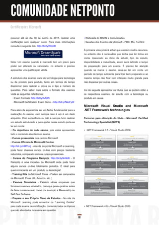 COMUNIDADE NETPONTO
C e rti fi c a ç õ e s M i c ro s o ft


possível até ao dia 30 de Junho de 201 1 , realizar uma               • Webcasts do MSDN e Comunidades
certificação sem qualquer custo. Para mais informações                • Sessões dos Eventos da Microsoft - PDC, Mix, TechEd
consulte o seguinte link: http://bit.ly/l5N43t
                                                                      À primeira vista poderá achar que existem muitos recursos,
                                                                      no entanto não é necessário que tenha que ter todos em
                                                                      conta. Associado ao ritmo de estudo, tipo de estudo,
Nota: Um exame quando é marcado tem um prazo para                     disponibilidade e maturidade, assim será definido o tempo
poder ser alterado ou cancelado, no entanto é preciso                 de preparação para um exame. É preciso ter atenção
apresentar uma justificação válida.                                   quando se marca o exame, deve-se ter em conta um
                                                                      período de tempo suficiente para ficar bem preparado e ao
A estrutura dos exames varia de tecnologia para tecnologia            mesmo tempo não ficar com intervalo muito grande para
ou de produto para produto, tanto em termos de tempo                  não dispersar por outras coisas.
disponível para realizar a prova ou o tipo e número de
questões. Para saber mais sobre o formato dos exames                  Irei de seguida apresentar os títulos que se podem obter e
visita as seguintes referências:                                      os respectivos exames, de acordo com a tecnologia ou
  • Exam Formats: http://bit.ly/fsA9f5                                produto em causa.
  • Microsoft Certification Exam Demo - http://bit.ly/fWoFyW
                                                                      Microsoft Visual Studio and Microsoft
Para além da experiência ser um factor fundamental para a             .NET Framework technologies
realização do exame, nem sempre isso é um é um dado
adquirido. Com experiência ou não é sempre bom realizar               Percurso para obtenção do título - Microsoft Certified
um estudo estruturado e para ajudar nesse estudo pode-se              Techonology Specialist (MCTS)
ter em conta:
• Os objectivos de cada exame, pois estes apresentam                  • .NET Framework 3.5 - Visual Studio 2008
todo o conteúdo abordado no exame.
• Cursos presenciais nos centros Microsoft
• Cursos Oficiais da Microsoft On-line:
http://bit.ly/mRTUvj - através do portal Microsoft e-Learning,
pode fazer diversos cursos on-line com preços bastante
reduzidos, comparado com os cursos presenciais.
• Cursos do Programa RampUp: http://bit.ly/lk49d8 - O
RampUp é uma iniciativa da Microsoft onde pode fazer
alguns cursos on-line totalmente gratuitos. É ideal para
quem é iniciante em um produto ou tecnologia!
• Training Kits da Microsoft Press - Podem ser comprados
na Microsoft Press UK, Amazon, etc. )
• Exames Simulados - Existem várias empresas que
fornecem exames simulados, para que possa praticar antes
de fazer o exame real, como por exemplo a MeasureUp ou
Self-Test Software
• Prepare o seu Próprio Plano de Estudos - No site da
Microsoft Learning pode encontrar os “Learning Guides”
para cada exame de certificação, contendo todos os tópicos            • .NET Framework 4.0 – Visual Studio 201 0
que são abordados no exame em questão.

                                                                 60
 