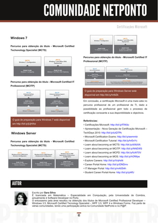 COMUNIDADE NETPONTO
                                                                                                C e rti fi c a ç õ e s M i c ro s o ft



Windows 7
Percurso para obtenção do título - Microsoft Certified
Techonology Specialist (MCTS)

                                                                 Percurso para obtenção do título - Microsoft Certified IT
                                                                 Professional (MCITP)




Percurso para obtenção do título - Microsoft Certified IT
Professional (MCITP)
                                                                  O guia de preparação para Windows Server está
                                                                  disponível em http://bit.ly/hr6tZk
                                                                 Em conclusão, a certificação Microsoft é uma mais-valia no
                                                                 percurso profissional de um profissional de TI, dado a
                                                                 possibilidade ao profissional gerir todo o processo de
                                                                 certificação consoante a sua disponibilidade e objectivos.

 O guia de preparação para Windows 7 está disponível             Referências:
 em http://bit.ly/jUjHXw                                         • Certificações Microsoft: http://bit.ly/f7IN3o
                                                                 • Apresentação - Nova Geração de Certificação Microsoft –
Windows Server                                                   TechDays 201 0: http://bit.ly/dJQTPk
                                                                 • Microsoft Certification Exams: http://bit.ly/ewmmbi
Percurso para obtenção do título - Microsoft Certified           • Microsoft Certification Tutorial: http://bit.ly/hrDvYc
Techonology Specialist (MCTS)                                    • Learn about becoming an MCTS: http://bit.ly/dIXbXA
                                                                 • Learn about becoming an MCITP: http://bit.ly/f4AEWS
                                                                 • Learn about becoming an MCPD: http://bit.ly/fuW70V
                                                                 • Learn about becoming an MOS: http://bit.ly/hOfWpe
                                                                 • Explore Careers: http://bit.ly/iVqHxN
                                                                 • Career Portal Home: http://bit.ly/iDNDmv
                                                                 • IT Manager Portal: http://bit.ly/mA0S4h
                                                                 • Student Career Portal Home: http://bit.ly/iyI4fU


 AUTOR

                   Escrito por Sara Silva
                   É licenciada em Matemática – Especialidade em Computação, pela Universidade de Coimbra,
                   actualmente é Software Developer no Porto.
                   O entusiasmo pela área resultou na obtenção dos títulos de Microsoft Certified Profissional Developer –
                   Windows 3.5, Microsoft Certified Tecnology Specialist – WPF 3.5, WPF 4 e Windows Forms. Faz parte de
                   várias comunidades, tendo uma participação activa na Comunidade NetPonto e no P@P.


                                                            63
 