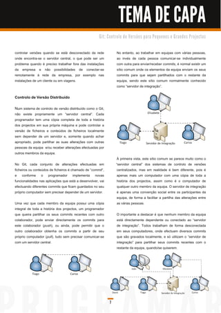 TEMA DE CAPA
                                                       G i t: C o n tro l o d e Ve rs õ e s p a ra Pe q u e n o s e G ra n d e s Pro j e c to s



controlar versões quando se está desconectado da rede                No entanto, ao trabalhar em equipas com várias pessoas,
onde encontra-se o servidor central, o que pode ser um               ao invés de cada pessoa comunicar-se individualmente
problema quando é preciso trabalhar fora das instalações             com outra para enviar/receber commits, é normal existir um
da empresa e não possibilidades de conectar-se                       sítio comum onde os elementos da equipa enviam os seus
remotamente à rede da empresa, por exemplo nas                       commits para que sejam partilhados com o restante da
instalações de um cliente ou em viagens.                             equipa, sendo este sítio comum normalmente conhecido
                                                                     como “servidor de integração”.

Controlo de Versão Distribuído

Nu m sistema de controlo de versão distribuído como o Git,
não existe propriamente um “servidor central”. Cada
programador tem uma cópia completa de toda a história
dos projectos em sua própria máquina e pode controlar a
versão de ficheiros e conteúdos de ficheiros localmente
sem depender de um servidor e, somente quando achar
apropriado, pode partilhar as suas alterações com outras
pessoas da equipa e/ou receber alterações efectuadas por
outros membros da equipa.
                                                                      À primeira vista, este sítio comum se parece muito como o
No Git, cada conjunto de alterações efectuadas em                    “servidor central” dos sistemas de controlo de versões
ficheiros ou conteúdos de ficheiros é chamado de “ commit”,           centralizados, mas em realidade é bem diferente, pois é
e conforme o programador implementa novas                             apenas mais um computador com uma cópia de toda a
funcionalidades nas aplicações que está a desenvolver, vai            história dos projectos, assim como é o computador de
efectuando diferentes commits que ficam guardados no seu              qualquer outro membro da equipa. O servidor de integração
próprio computador sem precisar depender de um servidor.              é apenas uma convenção social entre os participantes da
                                                                      equipa, de forma a facilitar a partilha das alterações entre
Uma vez que cada membro da equipa possui uma cópia                    as várias pessoas.
integral de toda a história dos projectos, um programador
que queira partilhar os seus commits recentes com outro              O importante a destacar é que nenhum membro da equipa
colaborador, pode enviar directamente os commits para                está directamente dependente ou conectado ao “servidor
este colaborador (push), ou ainda, pode permitir que o               de integração”. Todos trabalham de forma desconectada
outro colaborador obtenha os commits a partir de seu                 em seus computadores, onde efectuam diversos commits
próprio computador (pull), tudo sem precisar comunicar-se            que são gravados localmente, e só utilizam o “servidor de
com um servidor central.                                             integração” para partilhar seus commits recentes com o
                                                                     restante da equipa, quando/se quiserem.




                                                               7
 