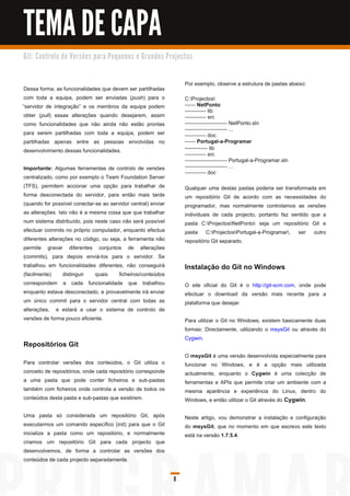 TEMA DE CAPA
G i t: C o n tro l o d e Ve rs õ e s p a ra Pe q u e n o s e G ra n d e s Pro j e c to s



                                                                                    Por exemplo, observe a estrutura de pastas abaixo:
 Dessa forma, as funcionalidades que devem ser partilhadas
 com toda a equipa, podem ser enviadas (push) para o                                C:Projectos
“servidor de integração” e os membros da equipa podem                               ------ NetPonto
                                                                                    ------------ lib
 obter (pull) essas alterações quando desejarem, assim                              ------------ src
 como funcionalidades que não ainda não estão prontas                               ------------------------ NetPonto.sln
                                                                                    ------------------------ ...
 para serem partilhadas com toda a equipa, podem ser                                ------------ doc
 partilhadas apenas entre as pessoas envolvidas no                                  ------ Portugal-a-Programar
 desenvolvimento dessas funcionalidades.                                            ------------ lib
                                                                                    ------------ src
                                                                                    ------------------------ Portugal-a-Programar.sln
Importante: Algumas ferramentas de controlo de versões                              ------------------------ ...
                                                                                    ------------ doc
centralizado, como por exemplo o Team Foundation Server
(TFS), permitem accionar uma opção para trabalhar de                                Qualquer uma destas pastas poderia ser transformada em
forma desconectada do servidor, para então mais tarde                               um repositório Git de acordo com as necessidades do
(quando for possível conectar-se ao servidor central) enviar                        programador, mas normalmente controlamos as versões
as alterações. Isto não é a mesma coisa que que trabalhar                           individuais de cada projecto, portanto faz sentido que a
num sistema distribuído, pois neste caso não será possível                          pasta C:ProjectosNetPonto seja um repositório Git e
efectuar commits no próprio computador, enquanto efectua                            pasta C:ProjectosPortugal-a-Programar, ser outro
diferentes alterações no código, ou seja, a ferramenta não                          repositório Git separado.
permite gravar diferentes conjuntos de alterações
(commits), para depois enviá-los para o servidor. Se
trabalhou em funcionalidades diferentes, não conseguirá                             Instalação do Git no Windows
(facilmente)     distinguir   quais     ficheiros/conteúdos
correspondem a cada funcionalidade que trabalhou                                    O site oficial do Git é o http://git-scm.com, onde pode
enquanto estava desconectado, e provavelmente irá enviar                            efectuar o download da versão mais recente para a
um único commit para o servidor central com todas as                                plataforma que desejar.
alterações, e estará a usar o sistema de controlo de
versões de forma pouco eficiente.                                                   Para utilizar o Git no Windows, existem basicamente duas
                                                                                    formas: Directamente, utilizando o msysGit ou através do
                                                                                    Cygwin.
Repositórios Git
                                                                                    O msysGit é uma versão desenvolvida especialmente para
Para controlar versões dos conteúdos, o Git utiliza o                               funcionar no Windows, e é a opção mais utilizada
conceito de repositórios, onde cada repositório corresponde                         actualmente, enquanto o Cygwin é uma colecção de
a uma pasta que pode conter ficheiros e sub-pastas                                  ferramentas e APIs que permite criar um ambiente com a
também com ficheiros onde controla a versão de todos os                             mesma aparência e experiência do Linux, dentro do
conteúdos desta pasta e sub-pastas que existirem.                                   Windows, e então utilizar o Git através do Cygwin .

Uma pasta só considerada um repositório Git, após                                   Neste artigo, vou demonstrar a instalação e configuração
executarmos um comando específico (init) para que o Git                             do msysGit, que no momento em que escrevo este texto
inicialize a pasta como um repositório, e normalmente                               está na versão 1 .7.5.4.
criamos um repositório Git para cada projecto que
desenvolvemos, de forma a controlar as versões dos
conteúdos de cada projecto separadamente.

                                                                              8
 