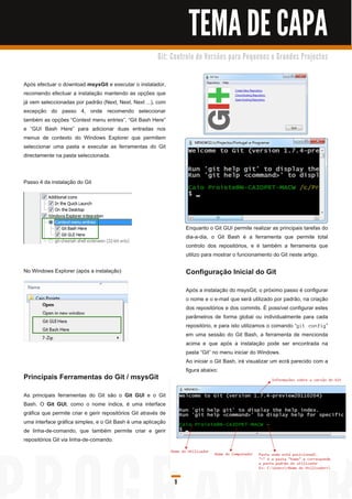 TEMA DE CAPA
                                                         G i t: C o n tro l o d e Ve rs õ e s p a ra Pe q u e n o s e G ra n d e s Pro j e c to s



Após efectuar o download msysGit e executar o instalador,
recomendo efectuar a instalação mantendo as opções que
já vem seleccionadas por padrão (Next, Next, Next ...), com
excepção do passo 4, onde recomendo seleccionar
também as opções “Context menu entries”, “Git Bash Here”
e “GUI Bash Here” para adicionar duas entradas nos
menus de contexto do Windows Explorer que permitem
seleccionar uma pasta e executar as ferramentas do Git
directamente na pasta seleccionada.


Passo 4 da instalação do Git




                                                                       Enquanto o Git GUI permite realizar as principais tarefas do
                                                                       dia-a-dia, o Git Bash é a ferramenta que permite total
                                                                       controlo dos repositórios, e é também a ferramenta que
                                                                       utilizo para mostrar o funcionamento do Git neste artigo.

No Windows Explorer (após a instalação)                                Configuração Inicial do Git
                                                                       Após a instalação do msysGit, o próximo passo é configurar
                                                                       o nome e o e-mail que será utilizado por padrão, na criação
                                                                       dos repositórios e dos commits. É possível configurar estes
                                                                       parâmetros de forma global ou individualmente para cada
                                                                       repositório, e para isto utilizamos o comando “ g i t c on fi g ”
                                                                       em uma sessão do Git Bash, a ferramenta de mencionda
                                                                       acima e que após a instalação pode ser encontrada na
                                                                       pasta “Git” no menu iniciar do Windows.
                                                                       Ao iniciar o Git Bash, irá visualizar um ecrã parecido com a
                                                                       figura abaixo:
Principais Ferramentas do Git / msysGit
As principais ferramentas do Git são o Git GUI e o Git
Bash. O Git GUI , como o nome índica, é uma interface
gráfica que permite criar e gerir repositórios Git através de
uma interface gráfica simples, e o Git Bash é uma aplicação
de linha-de-comando, que também permite criar e gerir
repositórios Git via linha-de-comando.




                                                                 9
 