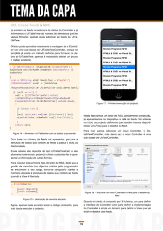 TEMA DA CAPA
iOS, Cocoa Touch & MVC
Já existem os feeds na estrutura de dados do Controller e já
informamos o UITableView do número de elementos que lhe
vamos fornecer, apenas resta adicionar as feeds ao UITa-
bleView.

O leitor pode aproveitar novamente a vantagem de o Control-
ler ser uma sub-classe de UITableViewController, porque no
template já existe um método definido para fornecer os da-
dos ao UITableView, apenas é necessário alterar um pouco
o código existente.

- (UITableViewCell *)tableView:(UITableView *)
tableView cellForRowAtIndexPath:(NSIndexPath *)
indexPath
{
    static NSString *CellIdentifier = @"myCell";
    UITableViewCell *cell = [tableView
    dequeueReusableCellWithIdentifier:CellIdentifier];
     if (cell == nil) {
       cell = [[[UITableViewCell alloc]
       initWithStyle:UITableViewCellStyleDefault
       reuseIdentifier:CellIdentifier] autorelease];
       }                                                                              Figura 17 - Primeira execução do projecto

        if (feeds !=nil)
        {
        [cell.textLabel setText:((RssFeed*) [feeds
                                                                          Nesta fase temos um leitor de RSS parcialmente construído,
        objectAtIndex:indexPath.row]).FeedTitulo];
                                                                          já apresentamos no dispositivo a lista de feeds. No entanto
        }                                                                 no início do projecto definimos que também iriamos disponi-
       return cell;                                                       bilizar uma View para o detalhe do feed.
}
                                                                          Para isso vamos adicionar um novo Controller, o De-
     Figura 14 – Alimentar o UITableView com os dados a apresentar        tailViewController, mas desta vez o novo Controller é uma
                                                                          sub-classe de UIViewController.
Com base no número de feeds vai apresentar, percorre a
estrutura de dados que contém as feeds a passa o título da
feed à célula.

Estas células são objectos do tipo UITableViewCell, e são
altamente extensíveis, podendo o leitor customiza-las e apre-
sentar a informação de outras formas.

Para concluir esta primeira fase do leitor de RSS, dado que a
gestão de memória dos objectos criados pelo programador
se encontram a seu cargo, torna-se obrigatório libertar a
memória alocada à estrutura de dados que contém as feeds
quando a View é libertada.


    - (void)dealloc
    {
        [super dealloc];
        [feeds release];                                                   Figura 18 – Adicionar um novo Controller e View para o detalhe do
    }
                                                                                                         feed
              Figura 15 – Libertação da memória alocada
                                                                          Quando é criado, é composto por 3 ficheiros, um para definir
Agora, apenas resta ao leitor testar o código produzido, para             a interface do Controller outro para definir a implementação
isso basta executar o projecto.                                           do Controller e ainda um terceiro para definir a View que vai
                                                                          exibir o detalhe dos feeds.




                                                                     10
 