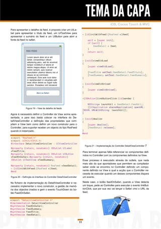 TEMA DA CAPA
                                                                                                          iOS, Cocoa Touch & MVC
Para apresentar o detalhe da feed, é proposto criar um UILa-
bel para apresentar o título da feed, um UITextView para                     - (id)initWithFeed:(RssFeed *)feed{
apresentar o sumário do feed e um UIButton para abrir a
fonte da feed no safari.                                                           self = [super init];
                                                                                   if (self) {
                                                                                       feedDetail = feed;
                                                                                   }
                                                                                   return self;
                                                                             }

                                                                             - (void)viewDidLoad
                                                                             {
                                                                                 [super viewDidLoad];

                                                                                   [FeedTitle setText:feedDetail.FeedTitulo];
                                                                                   [FeedSummary setText:feedDetail.FeedSumario];
                                                                             }

                                                                             - (void)viewDidUnload
                                                                             {
                                                                                 [super viewDidUnload];
                                                                             }

                                                                             -(IBAction)linkButtonClick:(id)sender {

                                                                                 NSString* launchUrl = feedDetail.FeedUrl;;
               Figura 19 – View de detalhe de feeds
                                                                                 [[UIApplication sharedApplication] openURL:
                                                                             [NSURL URLWithString: launchUrl]];
                                                                             }
Agora é necessário definir o Controller da View acima apre-
sentada, e para isso basta colocar na interface do De-                       - (void)dealloc
tailViewController a definição das propriedades que com-                     {
põem a View bem como definir um novo construtor para o                            [super dealloc];
Controller, para suportar receber um objecto do tipo RssFeed                      [feedDetail release];
quando é instanciado.                                                        }
                                                                             @end
#import "RssFeed.h"
#import <UIKit/UIKit.h>
@interface DetailViewController : UIViewController
                                                                                 Figura 21 – Implementação do Controller DetailViewController   7
@property (retain, nonatomic) IBOutlet UILabel
*FeedTitle;                                                                  Para terminar apenas falta referenciar os componentes defi-
@property (retain, nonatomic) IBOutlet UIButton
                                                                             nidos no Controller com os componentes definidos na View.
*FeedOnSafari;@property (retain, nonatomic)
IBOutlet UITextView *FeedSummary;                                            Esse processo é executado através de outlets, que nada
                                                                             mais são do que apontadores que permitem ao compilador
@property (retain, nonatomic) RssFeed *feedDetail;
                                                                             saber onde se encontra no Controller definido um compo-
- (id)initWithFeed:(RssFeed *)feed;
@end                                                                         nente definido na View e qual a acção que o Controller ne-
                                                                             cessita de executar quando um desses componentes dispara
Figura 20 – Definição do Interface do Controller DetailViewController        um evento.

No ficheiro de implementação do DetailViewController é ne-                   Neste caso, o botão feedOnSafari, quando a View detecta
cessário implementar o novo construtor, a gestão de memó-                    um toque, pede ao Controller para executar o evento linkBut-
ria dos objectos criados e gerir o evento TouchDown do bo-                   tonClick, que por sua vez vai lançar o Safari cmo o URL da
tão FeedOnSafari.                                                            feed.


#import "DetailViewController.h"
@implementation DetailViewController
@synthesize FeedOnSafari;
@synthesize FeedSummary;
@synthesize FeedTitle;
@synthesize feedDetail;


                                                                        11
 