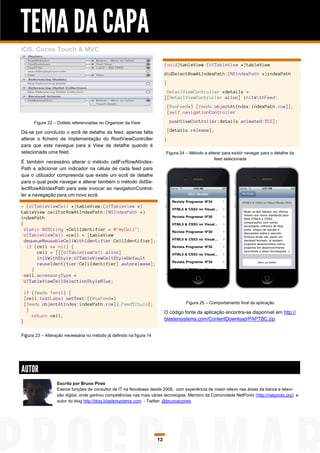 TEMA DA CAPA
iOS, Cocoa Touch & MVC

                                                                           (void)tableView:(UITableView *)tableView
                                                                           didSelectRowAtIndexPath:(NSIndexPath *)indexPath
                                                                           {
                                                                            DetailViewController *details =
                                                                           [[DetailViewController alloc] initWithFeed:
                                                                               (RssFeed*) [feeds objectAtIndex:indexPath.row]];
                                                                               [self.navigationController

       Figura 22 – Outlets referenciadas no Organizer da View                   pushViewController:details animated:YES];

Dá-se por concluído o ecrã de detalhe da feed, apenas falta                    [details release];
alterar o ficheiro de implementação do RootViewController                  }
para que este navegue para a View de detalhe quando é
selecionada uma feed.                                                      Figura 24 – Método a alterar para existir navegar para o detalhe da
                                                                                                   feed selecionada
É também necessário alterar o método cellForRowAtIndex-
Path e adicionar um indicador na célula de cada feed para
que o utilizador compreenda que existe um ecrã de detalhe
para o qual pode navegar e alterar também o método didSe-
lectRowAtIndexPath para este invocar ao navigationControl-
ler a navegação para um novo ecrã.

- (UITableViewCell *)tableView:(UITableView *)
tableView cellForRowAtIndexPath:(NSIndexPath *)
indexPath
{
  static NSString *CellIdentifier = @"myCell";
  UITableViewCell *cell = [tableView
  dequeueReusableCellWithIdentifier:CellIdentifier];
   if (cell == nil) {
       cell = [[[UITableViewCell alloc]
       initWithStyle:UITableViewCellStyleDefault
       reuseIdentifier:CellIdentifier] autorelease];
     }
  cell.accessoryType =
  UITableViewCellSelectionStyleBlue;

    if (feeds !=nil) {
    [cell.textLabel setText:((RssFeed*)
    [feeds objectAtIndex:indexPath.row]).FeedTitulo];                                 Figura 25 – Comportamento final da aplicação
     }                                                                     O código fonte da aplicação encontra-se disponível em http://
       return cell;
                                                                           blastersystems.com/ContentDownload/PAPTBC.zip
}

Figura 23 – Alteração necessária no método já definido na figura 14




AUTOR
                  Escrito por Bruno Pires
                  Exerce funções de consultor de IT na Novabase desde 2008, com experiência de maior relevo nas áreas da banca e televi-
                  são digital, onde ganhou competências nas mais várias tecnologias. Membro da Comunidade NetPonto (http://netponto.org) e
                  autor do blog http://blog.blastersystems.com - Twitter: @brunoacpires




                                                                      12
 