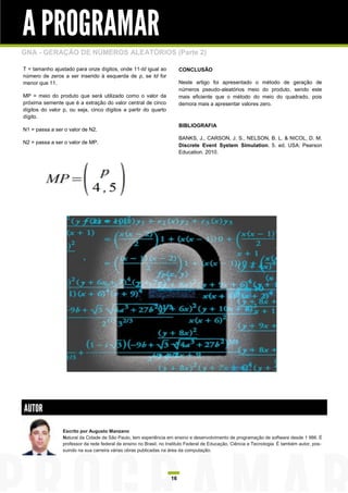 A PROGRAMAR
GNA - GERAÇÃO DE NÚMEROS ALEATÓRIOS (Parte 2)

T = tamanho ajustado para onze dígitos, onde 11-td igual ao             CONCLUSÃO
número de zeros a ser inserido à esquerda de p, se td for
menor que 11.                                                           Neste artigo foi apresentado o método de geração de
                                                                        números pseudo-aleatórios meio do produto, sendo este
MP = meio do produto que será utilizado como o valor da                 mais eficiente que o método do meio do quadrado, pois
próxima semente que é a extração do valor central de cinco              demora mais a apresentar valores zero.
dígitos do valor p, ou seja, cinco dígitos a partir do quarto
dígito.
                                                                        BIBLIOGRAFIA
N1 = passa a ser o valor de N2.
                                                                        BANKS, J., CARSON, J. S., NELSON, B. L. & NICOL, D. M.
N2 = passa a ser o valor de MP.
                                                                        Discrete Event System Simulation. 5. ed. USA: Pearson
                                                                        Education. 2010.




AUTOR
                Escrito por Augusto Manzano
                Natural da Cidade de São Paulo, tem experiência em ensino e desenvolvimento de programação de software desde 1 986. É
                professor da rede federal de ensino no Brasil, no Instituto Federal de Educação, Ciência e Tecnologia. É também autor, pos-
                suindo na sua carreira várias obras publicadas na área da computação.




                                                                   16
 