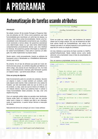 A PROGRAMAR
Automatização de tarefas usando atributos
                                                                    (IConstructionCallMessage ctorMsg)
                                                                            {
Introdução                                                                      ctorMsg.ContextProperties.Add(new
                                                                    LogProperty());
Na edição número 30 da revista Portugal a Programar falá-                   }
mos de atributos em C#. Vimos como podíamos usar esta                   }
funcionalidade para reconhecer um certo tipo de classes, ou
mesmo atribuir-lhes certas funcionalidades. Sendo uma fun-          Como se pode ver, neste caso, não herdamos da mesma
cionalidade muito interessante convenhamos que, na prática,         classe que no artigo anterior. Em vez de herdarmos de Attri-
muito raramente a iremos utilizar. Se quisermos caracterizar        bute vamos herdar de ContextAttribute. Isto indica à fra-
uma determinada classe ou que esta tenha determinados               mework que este é um atributo especial e que queremos que
comportamentos provavelmente iremos usar uma interface              seja tido em conta na criação de contextos.
ou herança. Se quisermos guardar informação ou implemen-
tar certas funcionalidades o mais certo é usarmos um dele-          Um dos métodos a que temos de fazer override é o GetPro-
gate. Ou então implementar na própria classe.                       pertiesForNewContext. Neste método temos como tarefa
                                                                    adicionar uma propriedade nossa à lista de propriedades do
Sendo assim, muito provavelmente, tirando os atributos da           novo contexto.
framework como o Serializable ou o WebMethod dificilmente
iremos usar outros.                                                 Ora, se usamos a propriedade, temos de a criar:

No entanto, há um tipo de atributos que pode ser muito útil.        class LogProperty : IContextProperty, IContribute-
Acima de tudo porque, ao contrário daqueles que falámos no          ObjectSink
último artigo, não precisa de ser chamado por nós. Ao invés             {
disso é automaticamente chamado pela framework quando                       /*
um objecto nosso – que tenha esse atributo – é usado.                         * Temos de indicar qual o nome
                                                                              * pela qual a property vai ser
Criar um proxy de objectos                                                    * conhecida dentro do contexto
                                                                              */
Este funcionamento parte do conceito de contextos. Quando                   public string Name
                                                                            {
um objecto é criado, é criado também um contexto, onde
                                                                                 get { return "Log"; }
este objecto está inserido. Este contexto tem uma cadeia de                 }
funções, que são executadas cada vez que se entra ou sai
do contexto, ou seja, cada vez que se chama um método, ou                    /*
um método retorna. Aquilo que podemos fazer é colocar a                       * O que fazer quando o contexto fica
nossa funcionalidade nesse processo. Ou seja, criar uma                       * bloqueado. Tipicamente não é relevante
espécie de proxy.                                                             */
                                                                             public void Freeze(Context newContext)
Com um exemplo prático talvez se perceba mais facilmente.                    {}
Vamos então fazer um sistema de log’s que nos permite                        // Temos de verificar se o novo contexto
                                                                             // está OK
saber qual a classe e o método que está a ser chamado,
quais os argumentos, e quanto tempo demora a execução
                                                                            public bool IsNewContextOK(Context newCtx)
do método.                                                                   {
                                                                             // Temos de verificar se o novo contexto
Naturalmente temos de começar por criar o nosso atributo:                    // que recebemos tem a nossa property
                                                                            LogProperty p = newCtx.GetProperty("Log") as
class LogAttribute : ContextAttribute                                           LogProperty;
    {                                                                            if (p == null)
        // Temos de passar para o pai o nome do                                  {
        //atributo de contexto.                                                    // Se não tiver alguma coisa está mal
        public LogAttribute(): base("Log"){}                                         return false;
        /*Neste método adicionamos a nossa property                              }
        * ao contexto que está a ser criado para o                               // Se tiver continuamos
        * objecto */                                                             return true;
                                                                             }
public override void GetPropertiesForNewContext



                                                               18
 